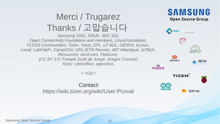 Samsung Open Source Group 20Samsung Open Source Group
Merci / Trugarez
Thanks / 고맙습니다
Samsung OSG, SRUK, SEF, SSI,
Open Connectivity Foundation and members, LinuxFoundation,
FLOSS Communities: Tizen, Yocto, EFL, LF AGL, GENIVI, eLinux,
Local: LabFabFr, CampOSV, UR1 IETR Rennes, IMT Atlantique, IoTBzh.
Resources: xkcd.com, FlatIcons
(CC BY 3.0: Freepik,Scott de Jonge, Gregor Cresnar)
Tools: Libreoffice, openshot,
+ YOU !
Contact:
https://wiki.tizen.org/wiki/User:Pcoval
 