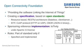 Samsung Open Source Group 5Samsung Open Source Group
Open Connectivity Foundation
● “Providing the software Linking the Internet of Things”
● Creating a specification, based on open standards:
– Resource based, RESTful architecture (Stateless. client/server...)
– IETF, CoAP protocol (HTTP on UDP), CBOR (JSON in binary)...
● Sponsoring reference implementation: IoTivity
– under Apache 2.0 license
● Rules: Part of standard only if
– Specified and Implemented
 