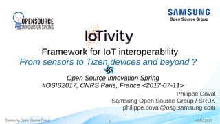 Samsung Open Source Group 1Samsung Open Source Group #OSIS2017
Framework for IoT interoperability
Philippe Coval
Samsung Open Source Group / SRUK
philippe.coval@osg.samsung.com
From sensors to Tizen devices and beyond ?
Open Source Innovation Spring
#OSIS2017, CNRS Paris, France <2017-07-11>
 