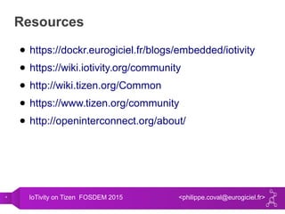 4 IoTivity on Tizen FOSDEM 2015 <philippe.coval@eurogiciel.fr>
Resources
● https://dockr.eurogiciel.fr/blogs/embedded/iotivity
● https://wiki.iotivity.org/community
● http://wiki.tizen.org/Common
● https://www.tizen.org/community
● http://openinterconnect.org/about/
 