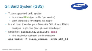 Samsung Open Source Group 17
Git Build System (GBS)
● Tizen supported build system
– to produce RPMs (per profile / per ve...