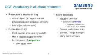 Samsung Open Source Group 9
OCF Vocabulary is all about resources
● Resource is representing
– virtual object (ie: logical states)
– physical data (ie: actuator, sensors)
– hybrid (ie: soft sensors)
● Resource entity
– Each can be accessed by an URI
– Has a resource type identifier
– Is composed of properties
● type, name, value
● More concepts
– Model to describe
● Resource's interface
– Properties & allowed ops
– GET, POST, PUT, params...
– Groups, collections, links
– Scenes, Things manager
– Many more services
 