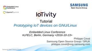 Samsung Open Source Group 1
Tutorial
Philippe Coval
Samsung Open Source Group / SRUK
philippe.coval@osg.samsung.com
Prototyping IoT devices on GNU/Linux
Embedded Linux Conference
#LFELC, Berlin, Germany <2016-10-13>
 