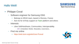 Samsung Open Source Group 2
Hallo Welt!
● Philippe Coval
– Software engineer for Samsung OSG
● Belongs to SRUK team, based in Rennes, France
● Ask me for IoTivity support on Tizen platform and others
– Interests
● Libre Soft/Hard/ware, Communities, Interoperability
– DIY, Embedded, Mobile, Wearables, Automotive...
– Find me online
● https://wiki.tizen.org/wiki/User:Pcoval
 