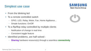 Samsung Open Source Group 7
Simplest use case
● From the blinking led
● To a remote controlled switch
– GPIO, LED, Relay, ...