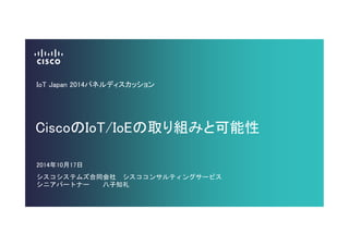 IoT Japan 2014パネルディスカッション 
CiscoのIoT/IoEの取り組みと可能性 
2014年10月17日 
シスコシステムズ合同会社 シスココンサルティングサービス 
シニアパートナー 八子知礼 
 