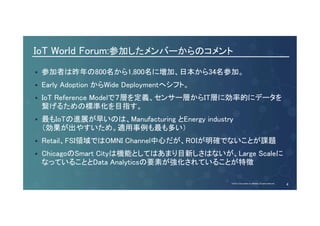 IoT World Forum:参加したメンバーからのコメント 
参加者は昨年の800名から1,800名に増加、日本から34名参加。 
Early Adoption からWide Deploymentへシフト。 
IoT Reference Modelで７層を定義、センサー層からIT層に効率的にデータを 
繋げるための標準化を目指す。 
最もIoTの進展が早いのは、Manufacturing とEnergy industry 
（効果が出やすいため。適用事例も最も多い） 
Retail、FSI領域ではOMNI Channel中心だが、ROIが明確でないことが課題 
ChicagoのSmart Cityは機能としてはあまり目新しさはないが、Large Scaleに 
なっていることとData Analyticsの要素が強化されていることが特徴 
© 2013-2014 Cisco and/or its affiliates. All rights reserved. Cisco Consulting Services Cisco Confidential 4 
© 2014 Cisco and/or its affiliates. All rights reserved. 4 
 