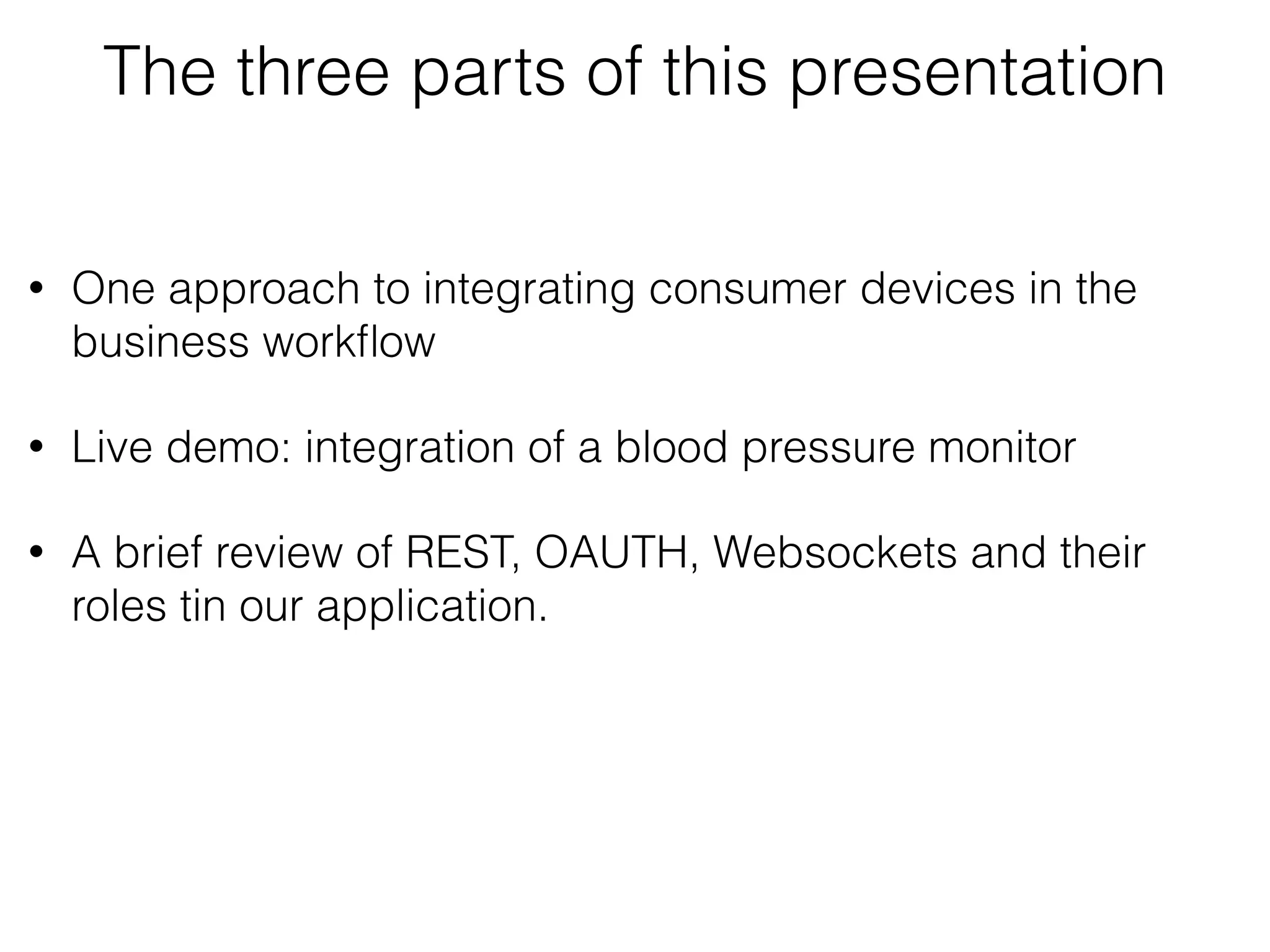 The three parts of this presentation • One approach to integrating consumer devices in the business workﬂow • Live demo: integrating a blood pressure monitor into a business workﬂow • A brief review of REST, OAUTH, Websockets and their roles tin our application. 