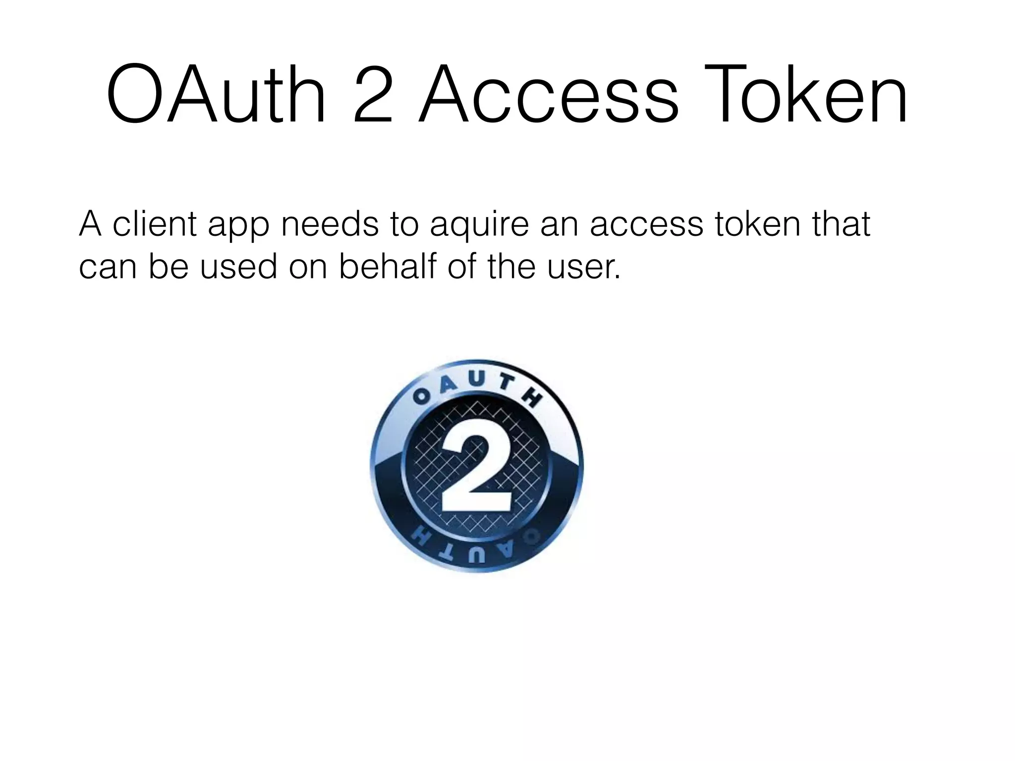 A Sample OAuth 2 Workﬂow • My company registers the app with the thing’s vendor: providing a redirect URI for successful and failed logins and gets a client id and a secret. • My company builds an app that uses the thing’s API (e.g. with REST ). • The user opens my app and logs into thing’s vendor site via its authentication server (not the OAuth provider). 