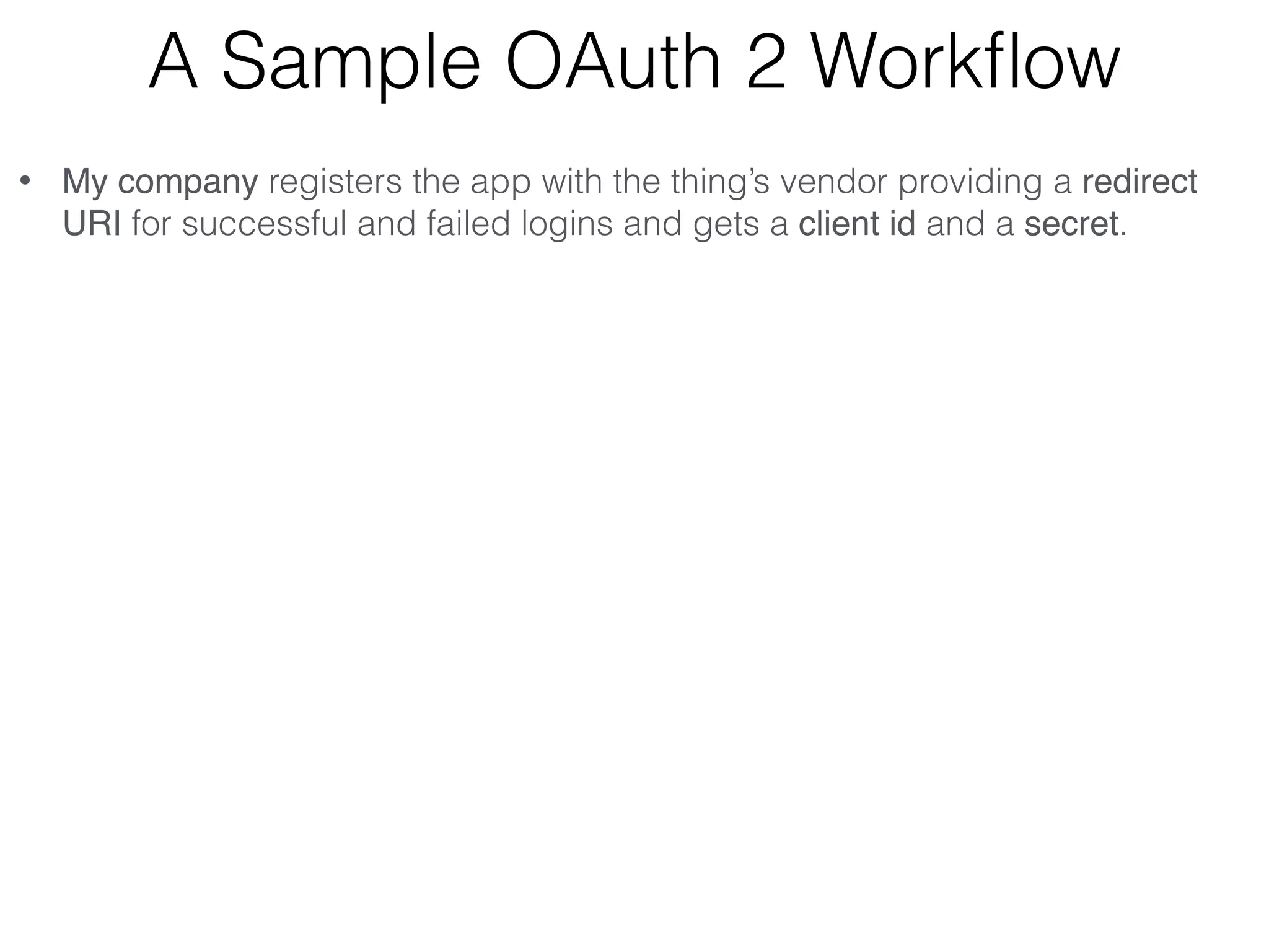 A Sample OAuth 2 Workﬂow • My company registers the app with the thing’s vendor providing a redirect URI for successful and failed logins and gets a client id and a secret. • My company builds an app that uses the thing’s API (e.g. with REST ) • The user opens my app and logs into thing’s vendor site via its authentication server (not the OAuth provider). • My app (not the browser) generates the unguessable state value and sends the request to the thing vendor’s OAuth provider:    https://<auth_server>/path?clientid=123&redirect_uri=https// myCallbackURL&response_type=code&scope=“email user_likes”&state=7F32G5 