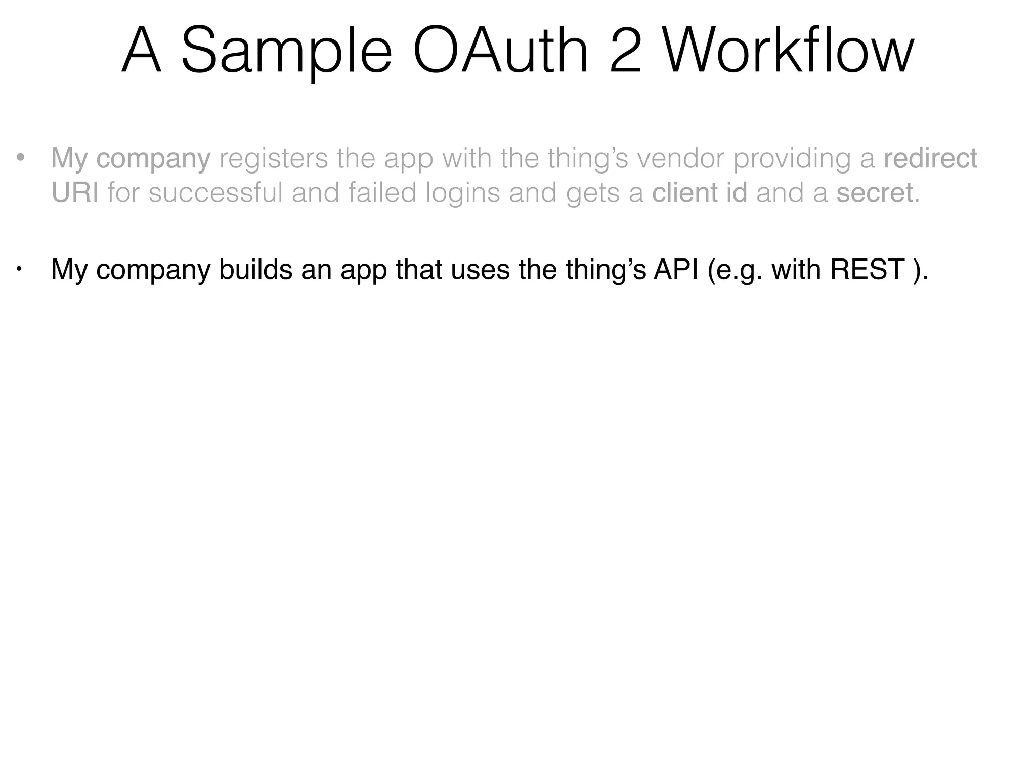 A Sample OAuth 2 Workﬂow • My company registers the app with the thing’s vendor providing a redirect URI for successful and failed logins and gets a client id and a secret. • My company builds an app that uses the thing’s API (e.g. with REST ) • The user opens my app and logs into thing’s vendor site via its authentication server (not the OAuth provider). • My app (not the browser) generates the unguessable state value and sends the request to the thing vendor’s OAuth provider:    https://<auth_server>/path?clientid=123&redirect_uri=https// myCallbackURL&response_type=code&scope=“email user_likes”&state=7F32G5 • My app receives a temporary auth code from the thing’s OAuth server and compares the state with the one received from the server:    https://myCallbackURL?code=54321&state=7F32G5 