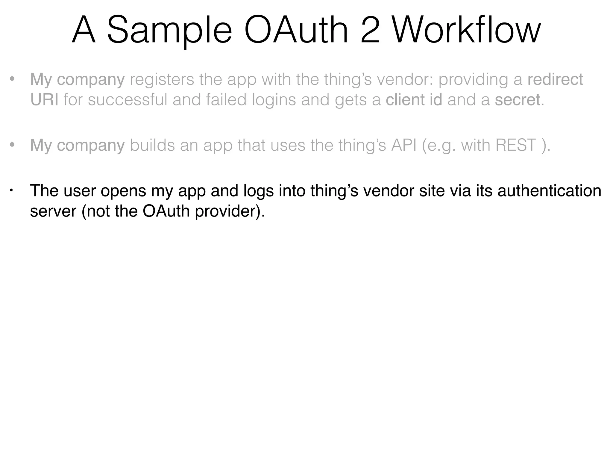 A Sample OAuth 2 Workﬂow • My company registers the app with the thing’s vendor providing a redirect URI for successful and failed logins and gets a client id and a secret. • My company builds an app that uses the thing’s API (e.g. with REST ) • The user opens my app and logs into thing’s vendor site via its authentication server (not the OAuth provider). • My app (not the browser) generates the unguessable state value and sends the request to the thing vendor’s OAuth provider:    https://<auth_server>/path?clientid=123&redirect_uri=https// myCallbackURL&response_type=code&scope=“email user_likes”&state=7F32G5 • My app receives temporary auth code from the thing’s OAuth server and compares the state with the one received from the server:    https://myCallbackURL?code=54321&state=7F32G5 • ,My app makes another request adding the secret and exchanging the code for the authorization token:    https://<auth_server>/path?clientid=123&client_secret=…&code=54321&redirect_uri=  https//myCallbackURL&grant_type=authorization_code 