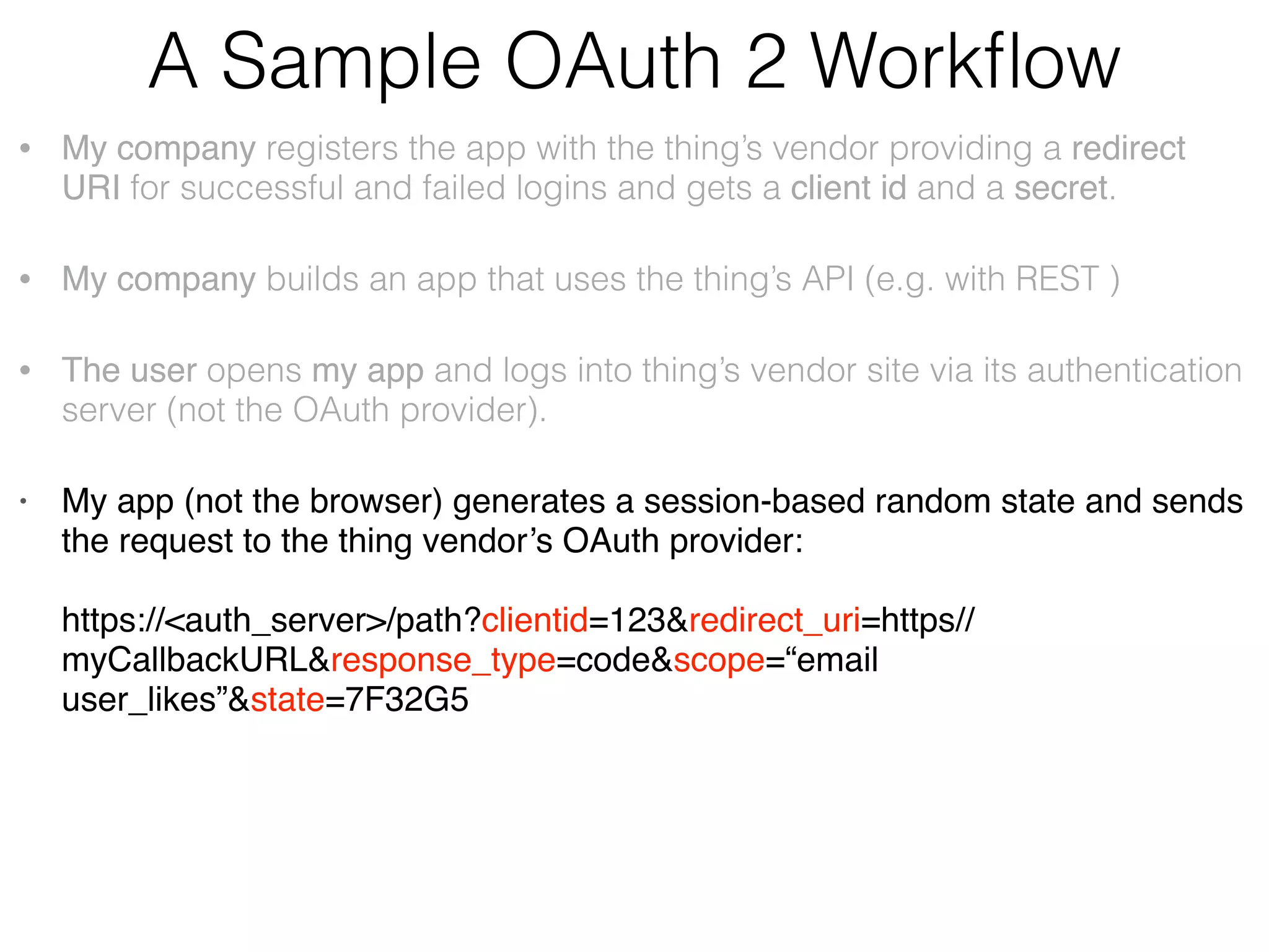 A Sample OAuth 2 Workﬂow • My company registers the app with the thing’s vendor: providing a redirect URI for successful and failed logins and gets a client id and a secret. • My company builds an app that uses the thing’s API (e.g. with REST ) • The user opens my app and logs into thing’s vendor site via its authentication server (not the OAuth provider). • My app (not the browser) generates the unguessable state value and sends the request to the thing vendor’s OAuth provider:    https://<auth_server>/path?clientid=123&redirect_uri=https// myCallbackURL&response_type=code&scope=“email user_likes”&state=7F32G5 • My app receives temporary auth code from the thing’s OAuth server and compares the state with the one received from the server:    https://myCallbackURL?code=54321&state=7F32G5 • ,My app makes another request adding the secret and exchanging the code for the authorization token:    https://<auth_server>/path?clientid=123&client_secret=…&code=54321&redirect_uri=  https//myCallbackURL&grant_type=authorization_code • The thing’s vendor redirects the user to my app and returns the authorization token. 