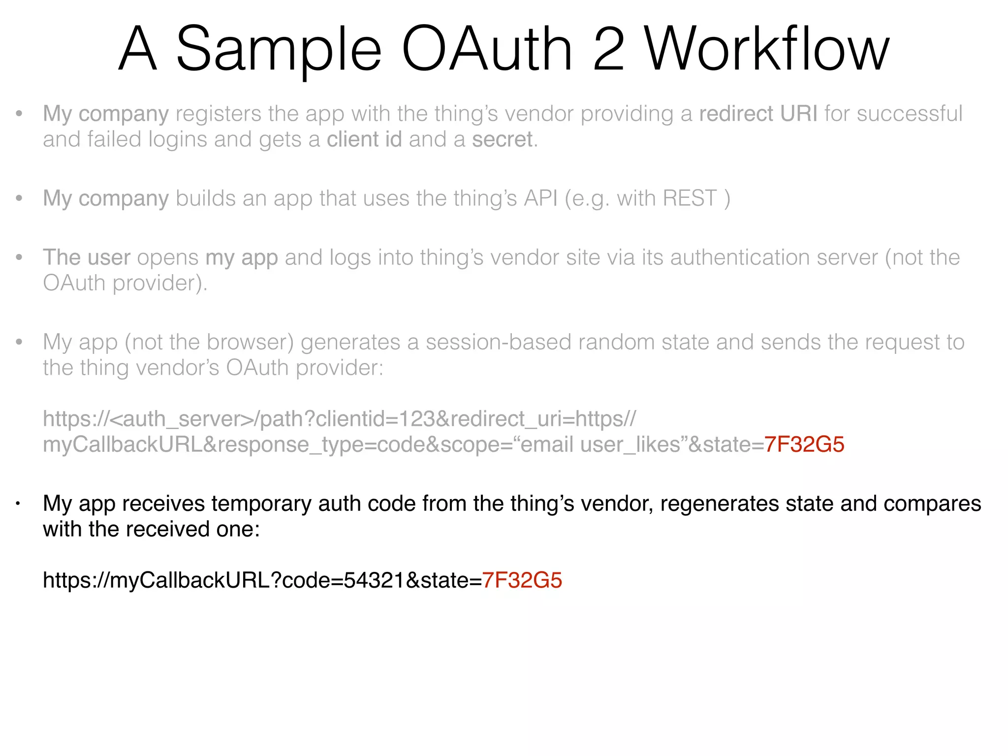 A Sample OAuth 2 Workﬂow • My company registers the app with the thing’s vendor providing a redirect URI for successful and failed logins and gets a client id and a secret. • My company builds an app that uses the thing’s API (e.g. with REST ) • The user opens my app and logs into thing’s vendor site via its authentication server (not the OAuth provider). • My app (not the browser) generates the unguessable state value and sends the request to the thing vendor’s OAuth provider:    https://<auth_server>/path?clientid=123&redirect_uri=https//myCallbackURL&response_type=code&scope=“email user_likes”&state=7F32G5 • My app receives temporary auth code from the thing’s OAuth server and compares the state with the one received from the server:  https://myCallbackURL?code=54321&state=7F32G5 • ,My app makes another request adding the secret and exchanging the code for the authorization token:    https://<auth_server>/path?clientid=123&client_secret=…&code=54321&redirect_uri=  https//myCallbackURL&grant_type=authorization_code • The thing’s vendor redirects the user to my app and provides the authorization token. • My app starts invoking the vendor’s API using the token. 