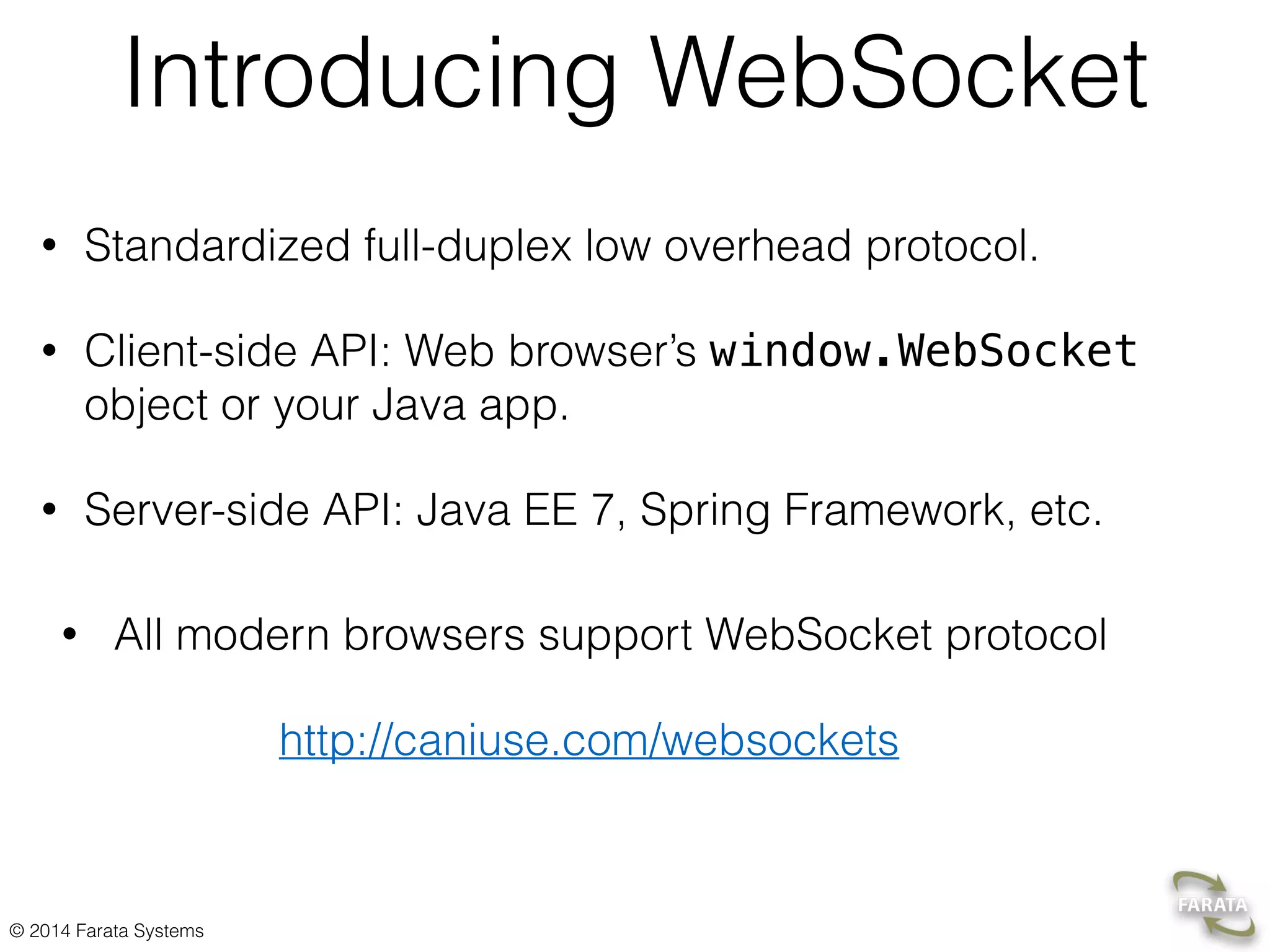 © 2015 Farata Systems Java EE WebSocket Server’s APIs 1. Annotated WebSocket endpoint Annotate a POJO with @ServerEndpoint, and its methods with @OnOpen,@OnMessage, @OnError,and @OnClose 2. Programmatic endpoint Extend your class from javax.websocket.Endpoint and override onOpen(), onMessage(), onError(), and onClose(). 