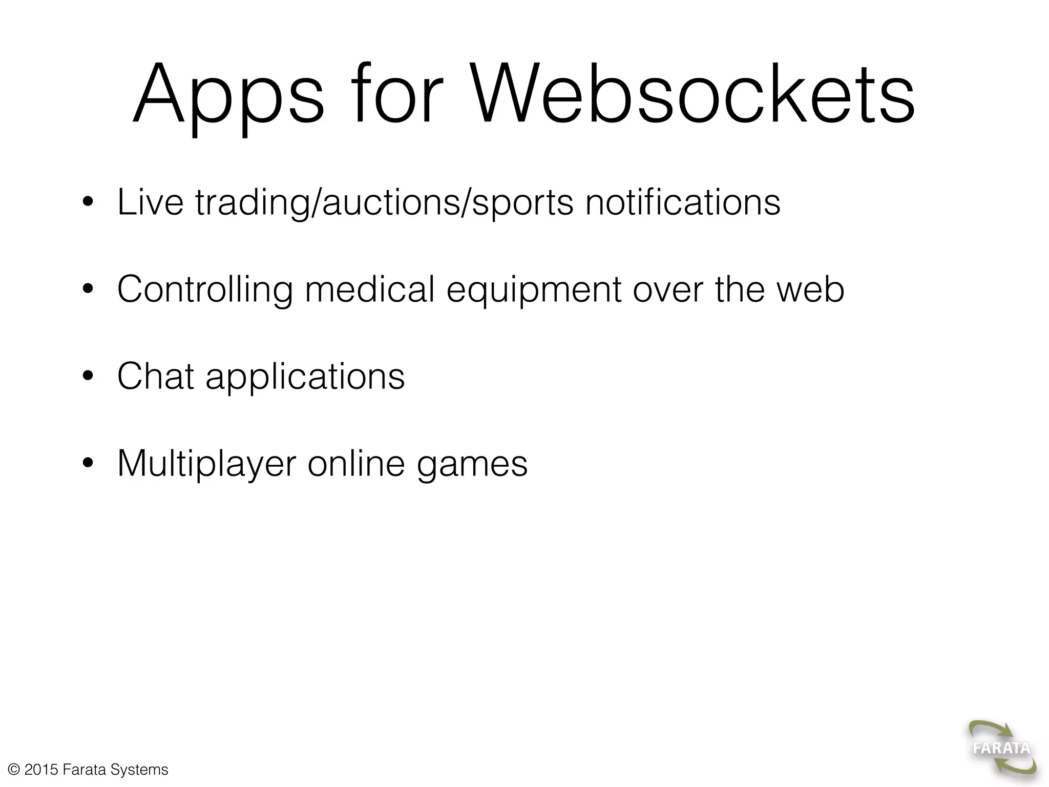 © 2015 Farata Systems HelloWebSocket Server @ServerEndpoint("/hello") public class HelloWebSocket { @OnOpen public void greetTheClient(Session session){ try { session.getBasicRemote().sendText("Hello stranger"); } catch (IOException ioe) { System.out.println(ioe.getMessage()); } } } The server-side push without client’s requests A detailed description at http://bit.ly/1DHuKwg 
