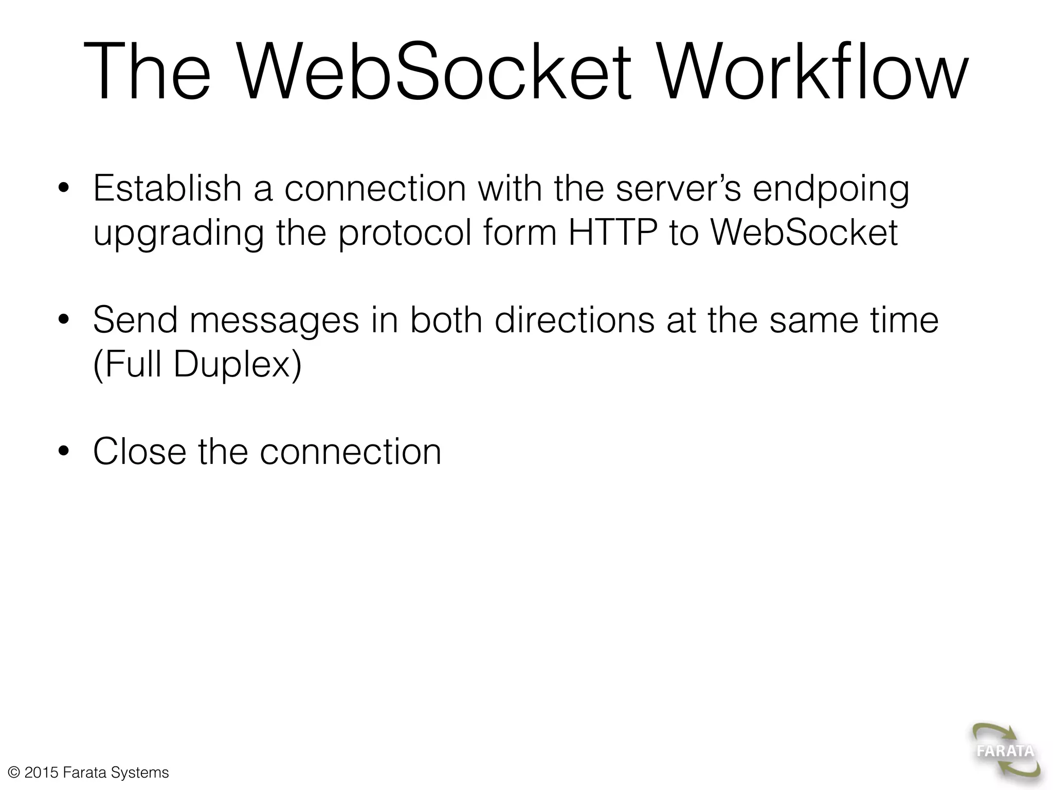 © 2015 Farata Systems Websockets with Spring Framework public class WebSocketEndPoint extends TextWebSocketHandler {  private final static Logger LOG = LoggerFactory.getLogger(WebSocketEndPoint.class);    private Gson gson;  private WebSocketSession currentSession;    @Override  public void afterConnectionEstablished(WebSocketSession session) throws Exception {  super.afterConnectionEstablished(session);    setCurrentSession(session);  }    public boolean sendMeasurement(Measurement m) {  if (getCurrentSession() != null) {  TextMessage message = new TextMessage(getGson().toJson(m));    try {  getCurrentSession().sendMessage(message);  } catch (IOException e) {  e.printStackTrace();  return false;  }    return true;  } else {  LOG.info("Can not send message, session is not established.");  return false;  }  }  