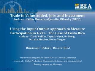 www.bea.gov
Trade in Value Added, Jobs and Investment
Authors: Nadim Ahmad and Jennifer Ribarsky (OECD)
Discussant: Dylan G. Rassier (BEA)
Presentation Prepared for the IARIW 33rd
General Conference
Session 4C: Global Production: Measurement, Causes and Consequences I
Tuesday, August 26, Afternoon
Using the Input-Output Approach to Measure
Participation in GVCs: The Case of Costa Rica
Authors: David Bullón, Tayutic Mena, Bo Meng,
Natalia Sánchez, Henry Vargas
 