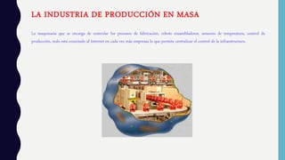 LA INDUSTRIA DE PRODUCCIÓN EN MASA
La maquinaria que se encarga de controlar los procesos de fabricación, robots ensambladores, sensores de temperatura, control de
producción, todo está conectado al Internet en cada vez más empresas lo que permite centralizar el control de la infraestructura.
 
