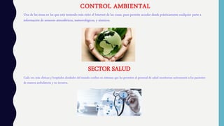 CONTROL AMBIENTAL
Una de las áreas en las que está teniendo más éxito el Internet de las cosas, pues permite acceder desde prácticamente cualquier parte a
información de sensores atmosféricos, meteorológicos, y sísmicos.
SECTOR SALUD
Cada vez más clínicas y hospitales alrededor del mundo confían en sistemas que les permiten al personal de salud monitorear activamente a los pacientes
de manera ambulatoria y no invasiva.
 