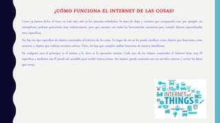 ¿CÓMO FUNCIONA EL INTERNET DE LAS COSAS?
Como ya hemos dicho, el truco en todo esto está en los sistemas embebidos. Se trata de chips y circuitos que comparados con, por ejemplo, un
smartphone, podrían parecernos muy rudimentarios, pero que cuentan con todas las herramientas necesarias para cumplir labores especializadas
muy especificas.
No hay un tipo específico de objetos conectados al Internet de las cosas. En lugar de eso se les puede clasificar como objetos que funcionan como
sensores y objetos que realizan acciones activas. Claro, los hay que cumplen ambas funciones de manera simultánea.
En cualquier caso el principio es el mismo y la clave es la operación remota. Cada uno de los objetos conectados al Internet tiene una IP
especifica y mediante esa IP puede ser accedido pare recibir instrucciones. Así mismo, puede contactar con un servidor externo y enviar los datos
que recoja.
 