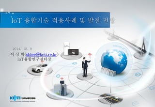 IoT 융합기술 적용사례 및 발전 전망
2014. 12. 9
이 상 학(shlee@keti.re.kr)
IoT융합연구센터장
 
