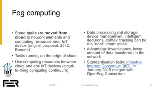Fog computing
4/1/2021 15
IoT: state of the art
• Some tasks are moved from
cloud to network elements and
computing resour...