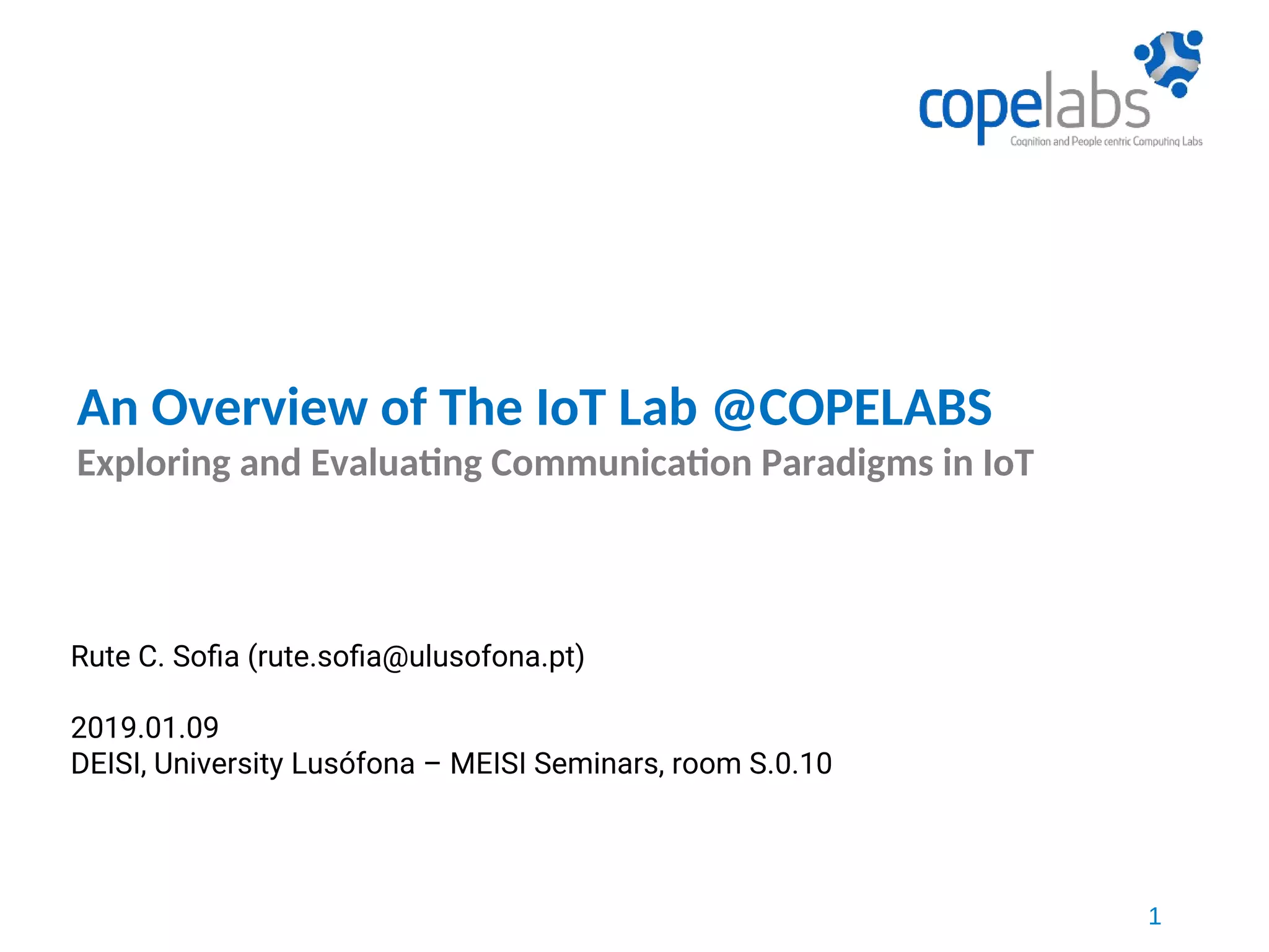 1
An Overview of The IoT Lab @COPELABS
Exploring and Evaluating Communication Paradigms in IoT
Rute C. Sofia (rute.sofia@ulusofona.pt)
2019.01.09
DEISI, University Lusófona – MEISI Seminars, room S.0.10
 