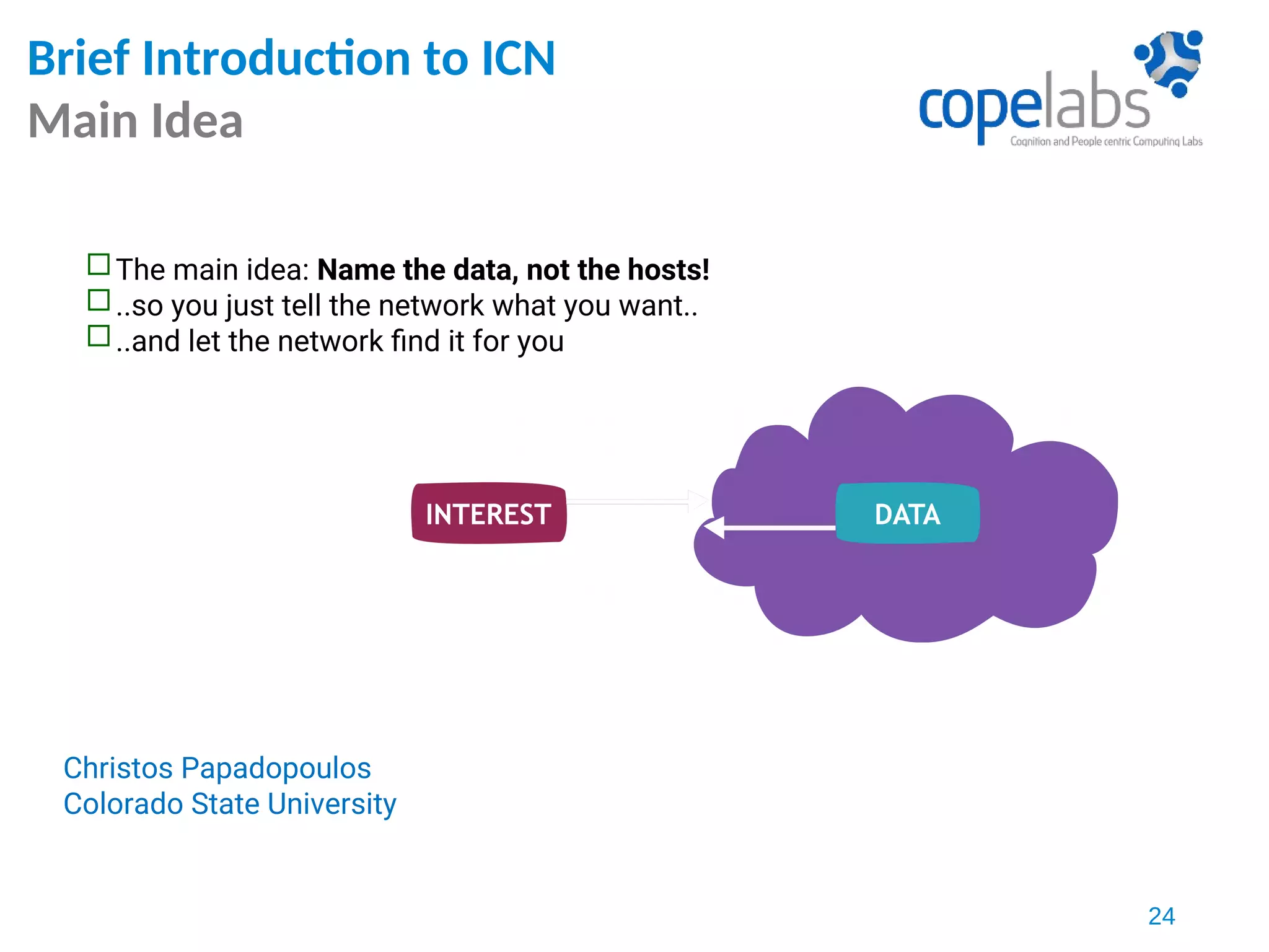 The main idea: Name the data, not the hosts!
..so you just tell the network what you want..
..and let the network find it for you
Christos Papadopoulos
Colorado State University
24
Brief Introduction to ICN
Main Idea
 