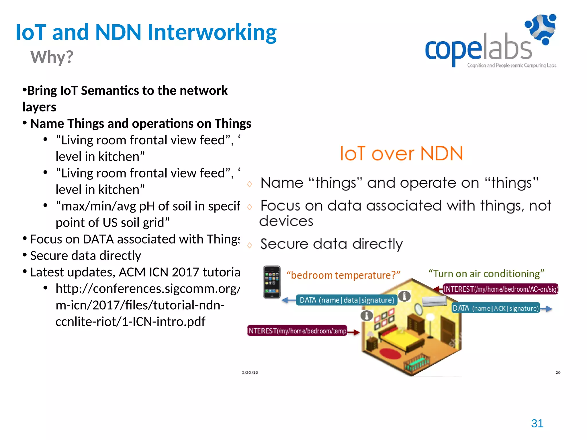 IoT and NDN Interworking
Why?
31
•Bring IoT Semantics to the network
layers
• Name Things and operations on Things
• “Living room frontal view feed”, “CO
level in kitchen”
• “Living room frontal view feed”, “CO
level in kitchen”
• “max/min/avg pH of soil in specific
point of US soil grid”
• Focus on DATA associated with Things
• Secure data directly
• Latest updates, ACM ICN 2017 tutorial
• http://conferences.sigcomm.org/ac
m-icn/2017/files/tutorial-ndn-
ccnlite-riot/1-ICN-intro.pdf
 