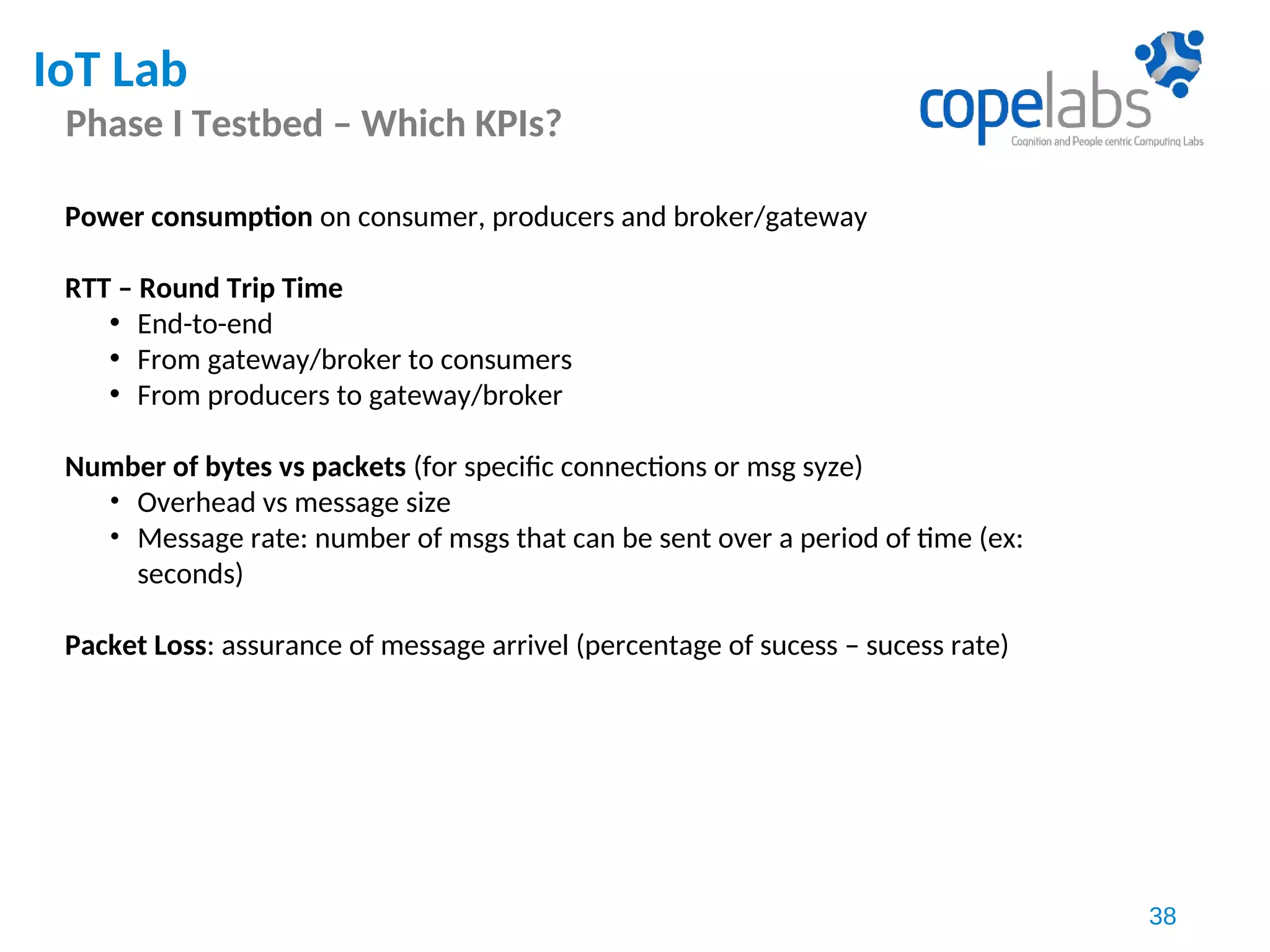 IoT Lab
Phase I Testbed – Which KPIs?
38
Power consumption on consumer, producers and broker/gateway
RTT – Round Trip Time
• End-to-end
• From gateway/broker to consumers
• From producers to gateway/broker
Number of bytes vs packets (for specific connections or msg syze)
• Overhead vs message size
• Message rate: number of msgs that can be sent over a period of time (ex:
seconds)
Packet Loss: assurance of message arrivel (percentage of sucess – sucess rate)
 