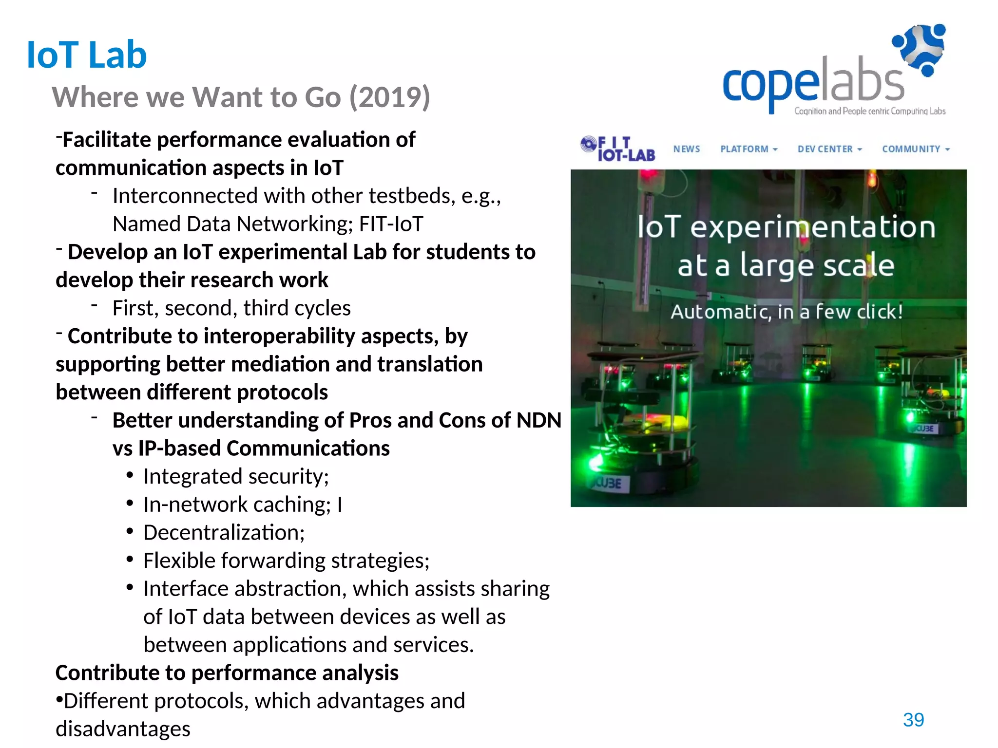IoT Lab
Where we Want to Go (2019)
39
-Facilitate performance evaluation of
communication aspects in IoT
- Interconnected with other testbeds, e.g.,
Named Data Networking; FIT-IoT
- Develop an IoT experimental Lab for students to
develop their research work
- First, second, third cycles
- Contribute to interoperability aspects, by
supporting better mediation and translation
between different protocols
- Better understanding of Pros and Cons of NDN
vs IP-based Communications
• Integrated security;
• In-network caching; I
• Decentralization;
• Flexible forwarding strategies;
• Interface abstraction, which assists sharing
of IoT data between devices as well as
between applications and services.
Contribute to performance analysis
•Different protocols, which advantages and
disadvantages
 