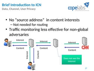 • No “source address” in content interests
– Not needed for routing
• Traffic monitoring less effective for non-global
adversaries
Interest
Interest Interest
Content
ContentContent
Content
Interest
Does not see the
interest
Does not see the
interest
Brief Introduction to ICN
Data, Channel, User Privacy
27
 