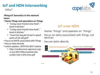 IoT and NDN Interworking
Why?
31
•Bring IoT Semantics to the network
layers
• Name Things and operations on Things
• “Living room frontal view feed”, “CO
level in kitchen”
• “Living room frontal view feed”, “CO
level in kitchen”
• “max/min/avg pH of soil in specific
point of US soil grid”
• Focus on DATA associated with Things
• Secure data directly
• Latest updates, ACM ICN 2017 tutorial
• http://conferences.sigcomm.org/ac
m-icn/2017/files/tutorial-ndn-
ccnlite-riot/1-ICN-intro.pdf
 