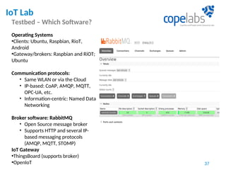 IoT Lab
Testbed – Which Software?
37
Operating Systems
•Clients: Ubuntu, Raspbian, RioT,
Android
•Gateway/brokers: Raspbian and RiOT;
Ubuntu
Communication protocols:
• Same WLAN or via the Cloud
• IP-based: CoAP, AMQP, MQTT,
OPC-UA, etc.
• Information-centric: Named Data
Networking
Broker software: RabbitMQ
• Open Source message broker
• Supports HTTP and several IP-
based messaging protocols
(AMQP, MQTT, STOMP)
IoT Gateway
•ThingsBoard (supports broker)
•OpenIoT
 