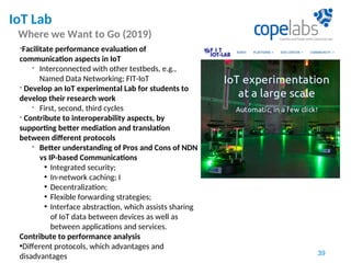 IoT Lab
Where we Want to Go (2019)
39
-Facilitate performance evaluation of
communication aspects in IoT
- Interconnected with other testbeds, e.g.,
Named Data Networking; FIT-IoT
- Develop an IoT experimental Lab for students to
develop their research work
- First, second, third cycles
- Contribute to interoperability aspects, by
supporting better mediation and translation
between different protocols
- Better understanding of Pros and Cons of NDN
vs IP-based Communications
• Integrated security;
• In-network caching; I
• Decentralization;
• Flexible forwarding strategies;
• Interface abstraction, which assists sharing
of IoT data between devices as well as
between applications and services.
Contribute to performance analysis
•Different protocols, which advantages and
disadvantages
 