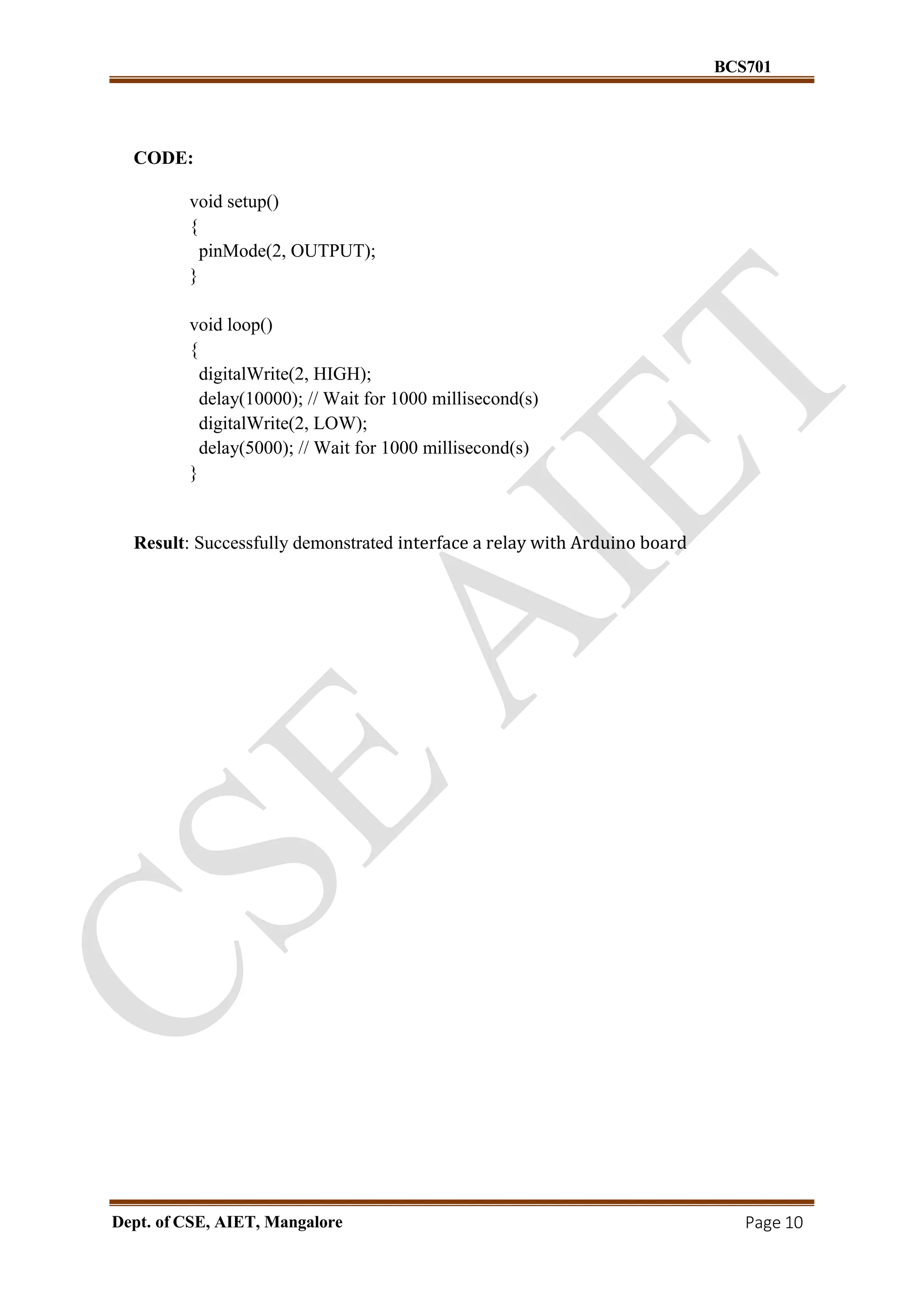BCS701
Dept. of CSE, AIET, Mangalore Page 10
CODE:
void setup()
{
pinMode(2, OUTPUT);
}
void loop()
{
digitalWrite(2, HIGH);
delay(10000); // Wait for 1000 millisecond(s)
digitalWrite(2, LOW);
delay(5000); // Wait for 1000 millisecond(s)
}
Result: Successfully demonstrated interface a relay with Arduino board
 