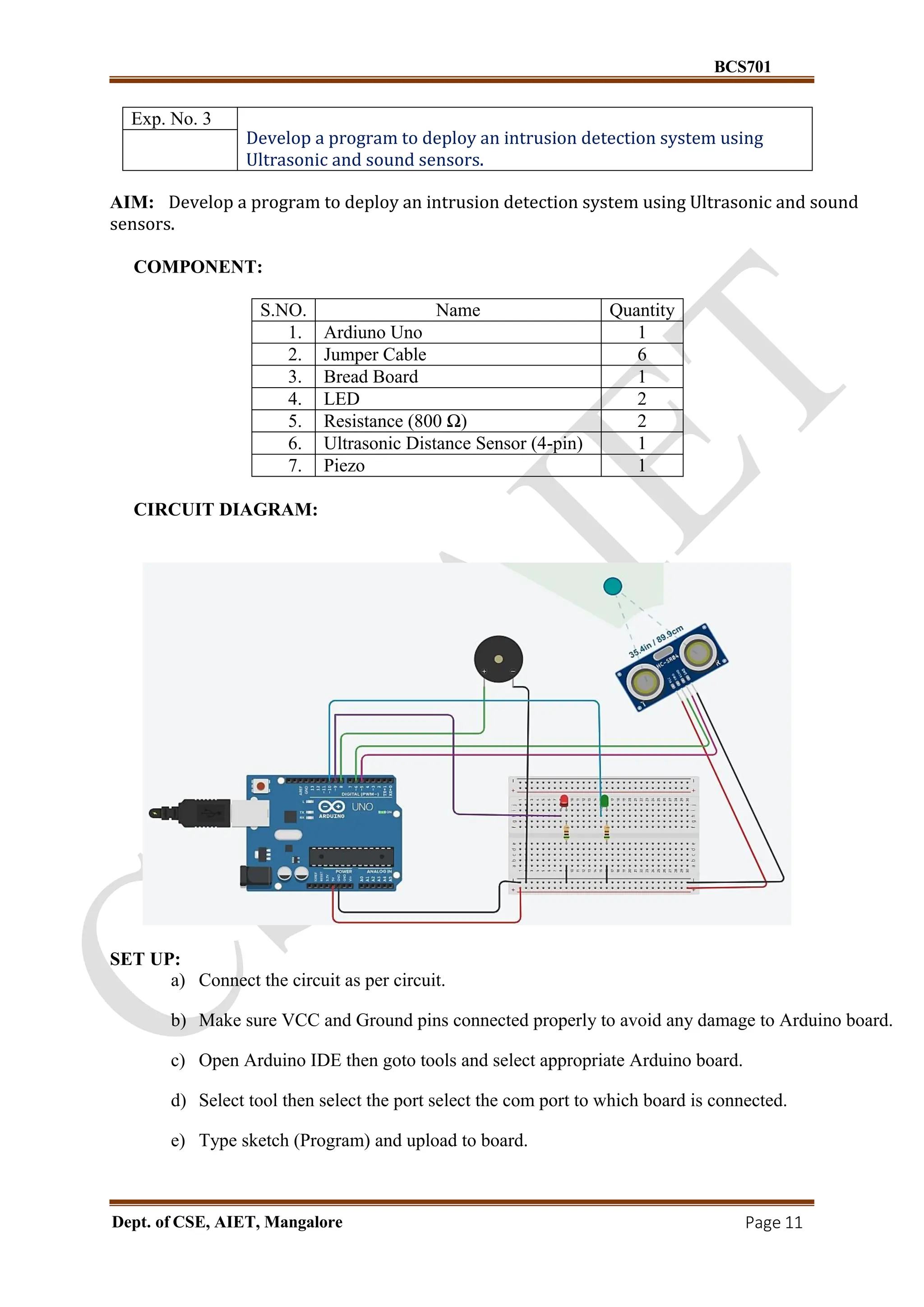 BCS701
Dept. of CSE, AIET, Mangalore Page 11
Exp. No. 3
Develop a program to deploy an intrusion detection system using
Ultrasonic and sound sensors.
AIM: Develop a program to deploy an intrusion detection system using Ultrasonic and sound
sensors.
COMPONENT:
S.NO. Name Quantity
1. Ardiuno Uno 1
2. Jumper Cable 6
3. Bread Board 1
4. LED 2
5. Resistance (800 Ω) 2
6. Ultrasonic Distance Sensor (4-pin) 1
7. Piezo 1
CIRCUIT DIAGRAM:
SET UP:
a) Connect the circuit as per circuit.
b) Make sure VCC and Ground pins connected properly to avoid any damage to Arduino board.
c) Open Arduino IDE then goto tools and select appropriate Arduino board.
d) Select tool then select the port select the com port to which board is connected.
e) Type sketch (Program) and upload to board.
 