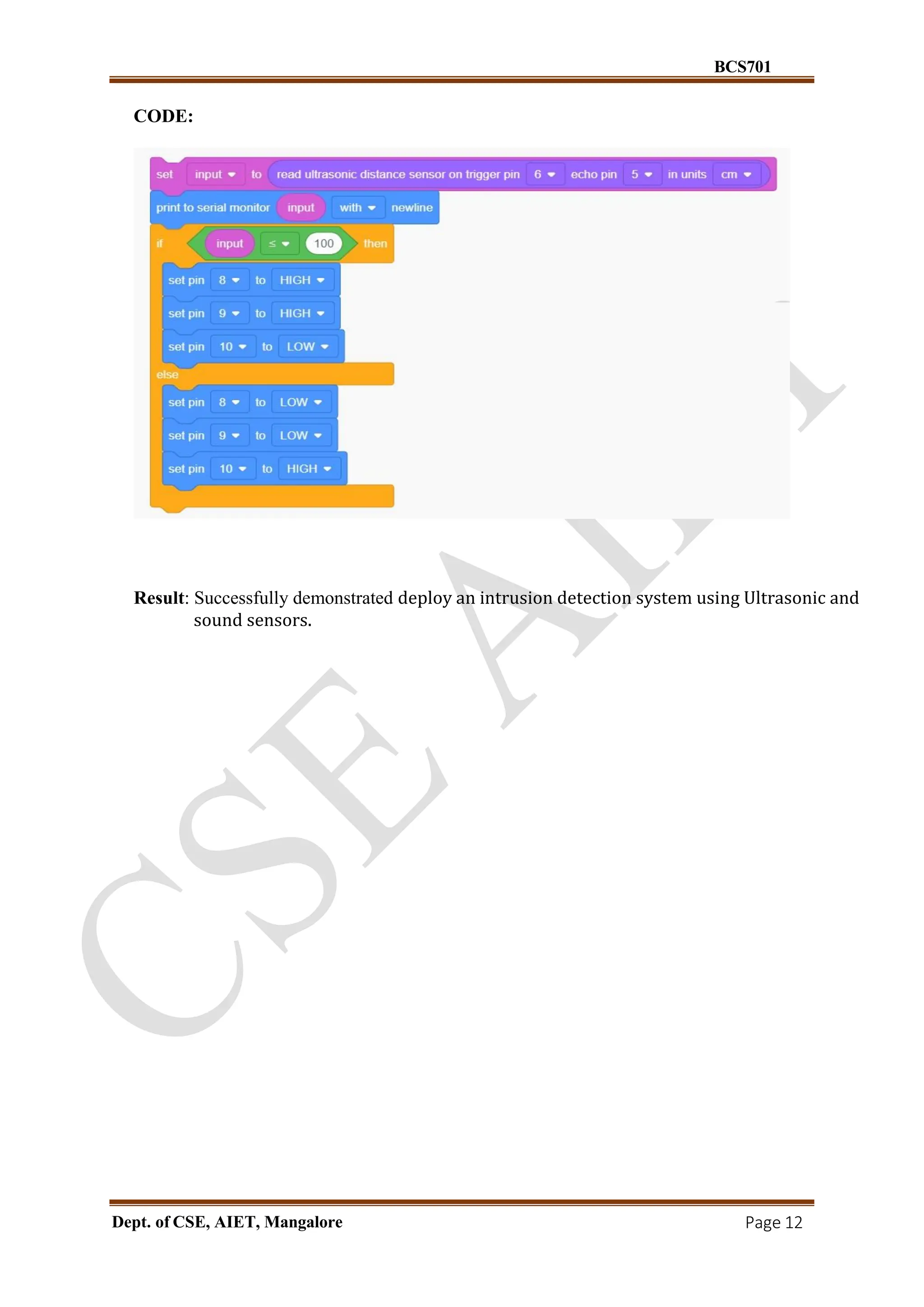 BCS701
Dept. of CSE, AIET, Mangalore Page 12
CODE:
Result: Successfully demonstrated deploy an intrusion detection system using Ultrasonic and
sound sensors.
 