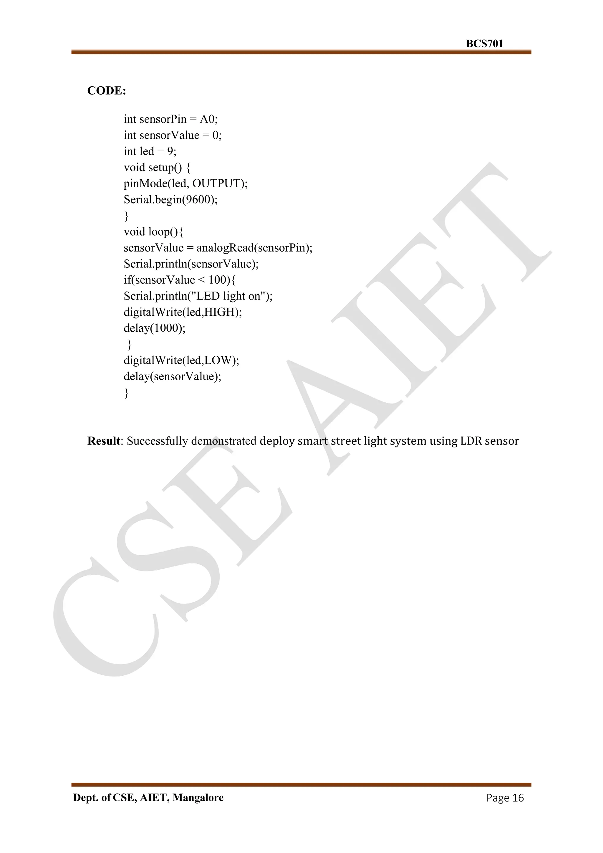 BCS701
Dept. of CSE, AIET, Mangalore Page 16
CODE:
int sensorPin = A0;
int sensorValue = 0;
int led = 9;
void setup() {
pinMode(led, OUTPUT);
Serial.begin(9600);
}
void loop(){
sensorValue = analogRead(sensorPin);
Serial.println(sensorValue);
if(sensorValue < 100){
Serial.println("LED light on");
digitalWrite(led,HIGH);
delay(1000);
}
digitalWrite(led,LOW);
delay(sensorValue);
}
Result: Successfully demonstrated deploy smart street light system using LDR sensor
 