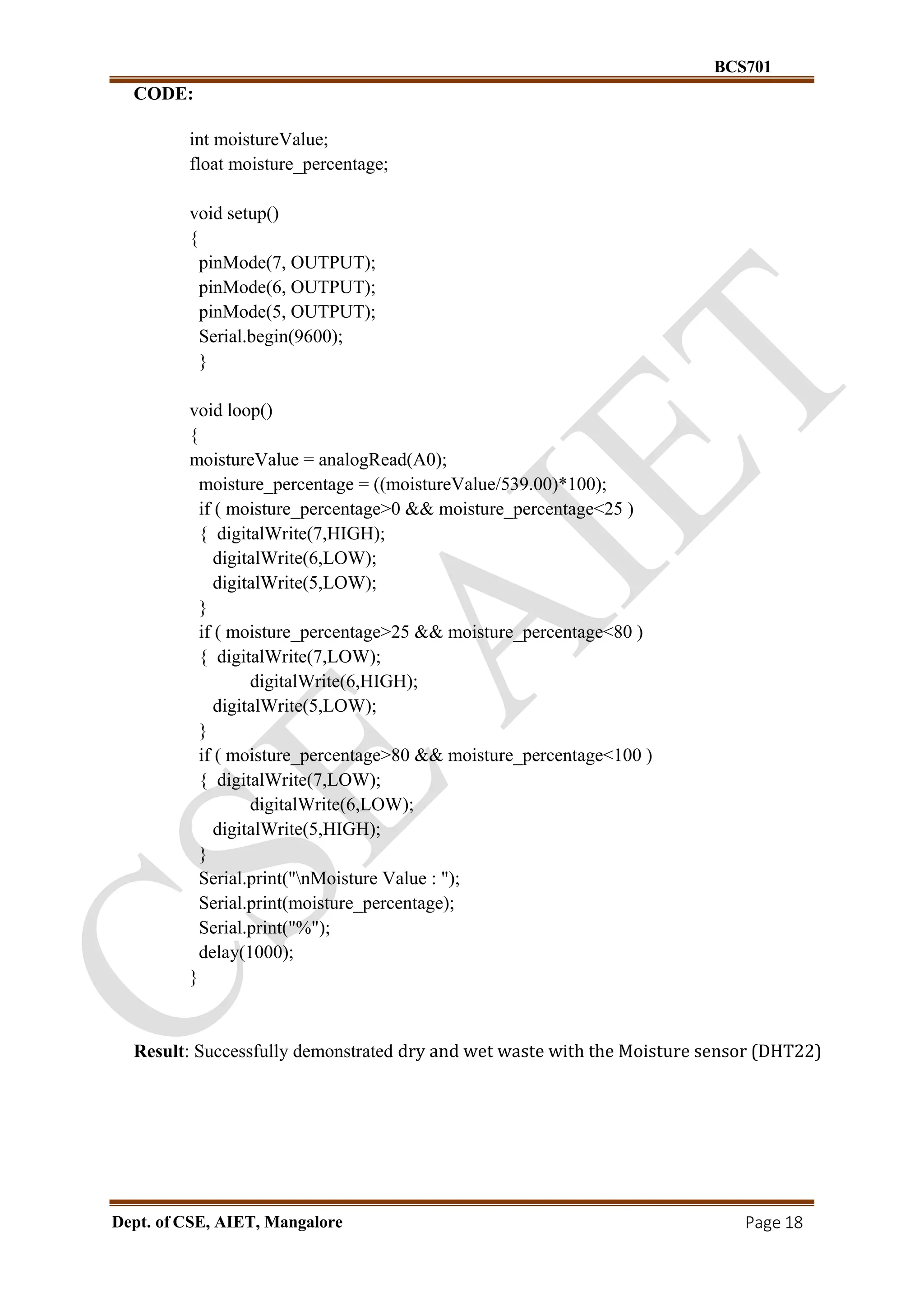 BCS701
Dept. of CSE, AIET, Mangalore Page 18
CODE:
int moistureValue;
float moisture_percentage;
void setup()
{
pinMode(7, OUTPUT);
pinMode(6, OUTPUT);
pinMode(5, OUTPUT);
Serial.begin(9600);
}
void loop()
{
moistureValue = analogRead(A0);
moisture_percentage = ((moistureValue/539.00)*100);
if ( moisture_percentage>0 && moisture_percentage<25 )
{ digitalWrite(7,HIGH);
digitalWrite(6,LOW);
digitalWrite(5,LOW);
}
if ( moisture_percentage>25 && moisture_percentage<80 )
{ digitalWrite(7,LOW);
digitalWrite(6,HIGH);
digitalWrite(5,LOW);
}
if ( moisture_percentage>80 && moisture_percentage<100 )
{ digitalWrite(7,LOW);
digitalWrite(6,LOW);
digitalWrite(5,HIGH);
}
Serial.print("nMoisture Value : ");
Serial.print(moisture_percentage);
Serial.print("%");
delay(1000);
}
Result: Successfully demonstrated dry and wet waste with the Moisture sensor (DHT22)
 