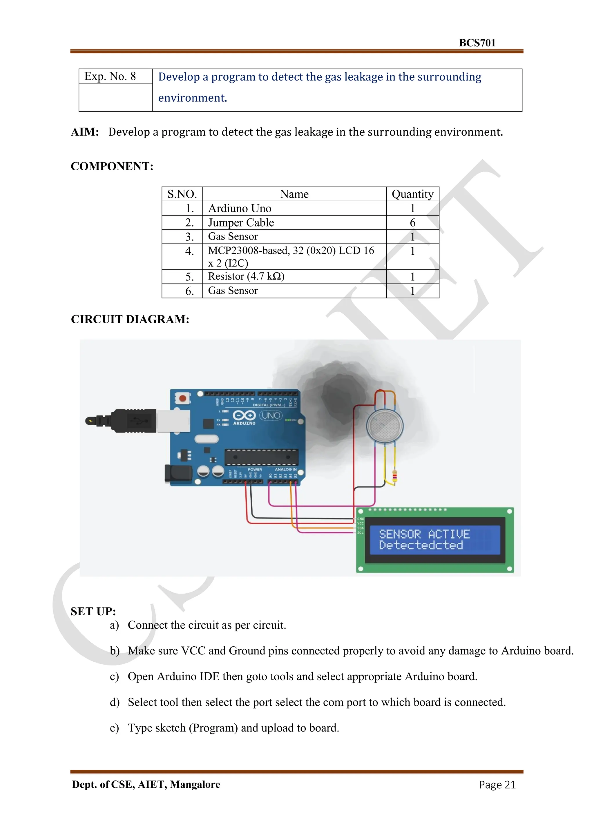 BCS701
Dept. of CSE, AIET, Mangalore Page 21
Exp. No. 8 Develop a program to detect the gas leakage in the surrounding
environment.
AIM: Develop a program to detect the gas leakage in the surrounding environment.
COMPONENT:
S.NO. Name Quantity
1. Ardiuno Uno 1
2. Jumper Cable 6
3. Gas Sensor 1
4. MCP23008-based, 32 (0x20) LCD 16
x 2 (I2C)
1
5. Resistor (4.7 kΩ) 1
6. Gas Sensor 1
CIRCUIT DIAGRAM:
SET UP:
a) Connect the circuit as per circuit.
b) Make sure VCC and Ground pins connected properly to avoid any damage to Arduino board.
c) Open Arduino IDE then goto tools and select appropriate Arduino board.
d) Select tool then select the port select the com port to which board is connected.
e) Type sketch (Program) and upload to board.
 