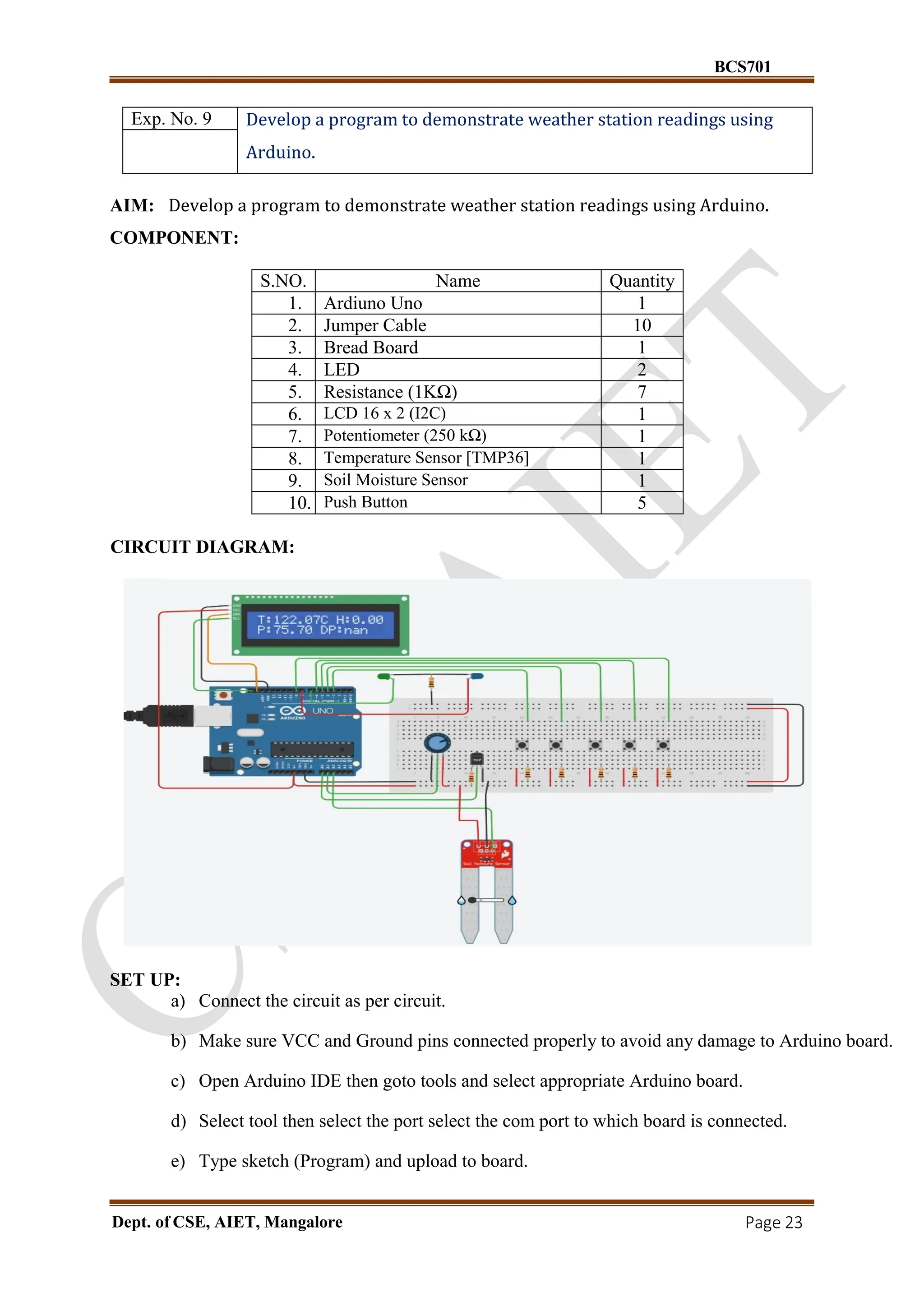 BCS701
Dept. of CSE, AIET, Mangalore Page 23
Exp. No. 9 Develop a program to demonstrate weather station readings using
Arduino.
AIM: Develop a program to demonstrate weather station readings using Arduino.
COMPONENT:
S.NO. Name Quantity
1. Ardiuno Uno 1
2. Jumper Cable 10
3. Bread Board 1
4. LED 2
5. Resistance (1KΩ) 7
6. LCD 16 x 2 (I2C) 1
7. Potentiometer (250 kΩ) 1
8. Temperature Sensor [TMP36] 1
9. Soil Moisture Sensor 1
10. Push Button 5
CIRCUIT DIAGRAM:
SET UP:
a) Connect the circuit as per circuit.
b) Make sure VCC and Ground pins connected properly to avoid any damage to Arduino board.
c) Open Arduino IDE then goto tools and select appropriate Arduino board.
d) Select tool then select the port select the com port to which board is connected.
e) Type sketch (Program) and upload to board.
 