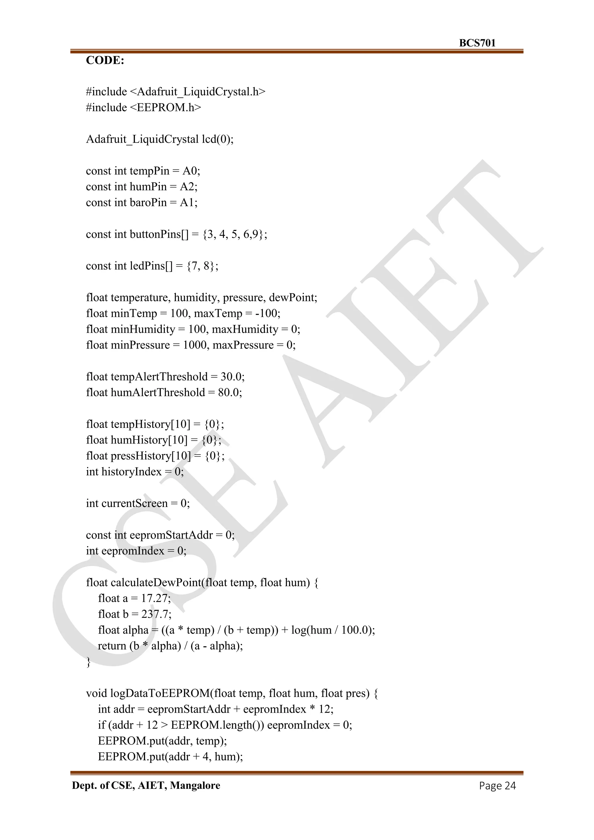 BCS701
Dept. of CSE, AIET, Mangalore Page 24
CODE:
#include <Adafruit_LiquidCrystal.h>
#include <EEPROM.h>
Adafruit_LiquidCrystal lcd(0);
const int tempPin = A0;
const int humPin = A2;
const int baroPin = A1;
const int buttonPins[] = {3, 4, 5, 6,9};
const int ledPins[] = {7, 8};
float temperature, humidity, pressure, dewPoint;
float minTemp = 100, maxTemp = -100;
float minHumidity = 100, maxHumidity = 0;
float minPressure = 1000, maxPressure = 0;
float tempAlertThreshold = 30.0;
float humAlertThreshold = 80.0;
float tempHistory[10] = {0};
float humHistory[10] = {0};
float pressHistory[10] = {0};
int historyIndex = 0;
int currentScreen = 0;
const int eepromStartAddr = 0;
int eepromIndex = 0;
float calculateDewPoint(float temp, float hum) {
float a = 17.27;
float b = 237.7;
float alpha = ((a * temp) / (b + temp)) + log(hum / 100.0);
return (b * alpha) / (a - alpha);
}
void logDataToEEPROM(float temp, float hum, float pres) {
int addr = eepromStartAddr + eepromIndex * 12;
if (addr + 12 > EEPROM.length()) eepromIndex = 0;
EEPROM.put(addr, temp);
EEPROM.put(addr + 4, hum);
 