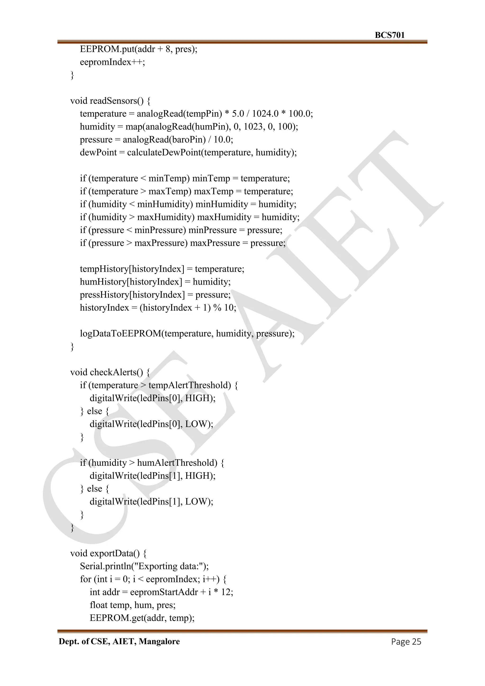 BCS701
Dept. of CSE, AIET, Mangalore Page 25
EEPROM.put(addr + 8, pres);
eepromIndex++;
}
void readSensors() {
temperature = analogRead(tempPin) * 5.0 / 1024.0 * 100.0;
humidity = map(analogRead(humPin), 0, 1023, 0, 100);
pressure = analogRead(baroPin) / 10.0;
dewPoint = calculateDewPoint(temperature, humidity);
if (temperature < minTemp) minTemp = temperature;
if (temperature > maxTemp) maxTemp = temperature;
if (humidity < minHumidity) minHumidity = humidity;
if (humidity > maxHumidity) maxHumidity = humidity;
if (pressure < minPressure) minPressure = pressure;
if (pressure > maxPressure) maxPressure = pressure;
tempHistory[historyIndex] = temperature;
humHistory[historyIndex] = humidity;
pressHistory[historyIndex] = pressure;
historyIndex = (historyIndex + 1) % 10;
logDataToEEPROM(temperature, humidity, pressure);
}
void checkAlerts() {
if (temperature > tempAlertThreshold) {
digitalWrite(ledPins[0], HIGH);
} else {
digitalWrite(ledPins[0], LOW);
}
if (humidity > humAlertThreshold) {
digitalWrite(ledPins[1], HIGH);
} else {
digitalWrite(ledPins[1], LOW);
}
}
void exportData() {
Serial.println("Exporting data:");
for (int i = 0; i < eepromIndex; i++) {
int addr = eepromStartAddr + i * 12;
float temp, hum, pres;
EEPROM.get(addr, temp);
 