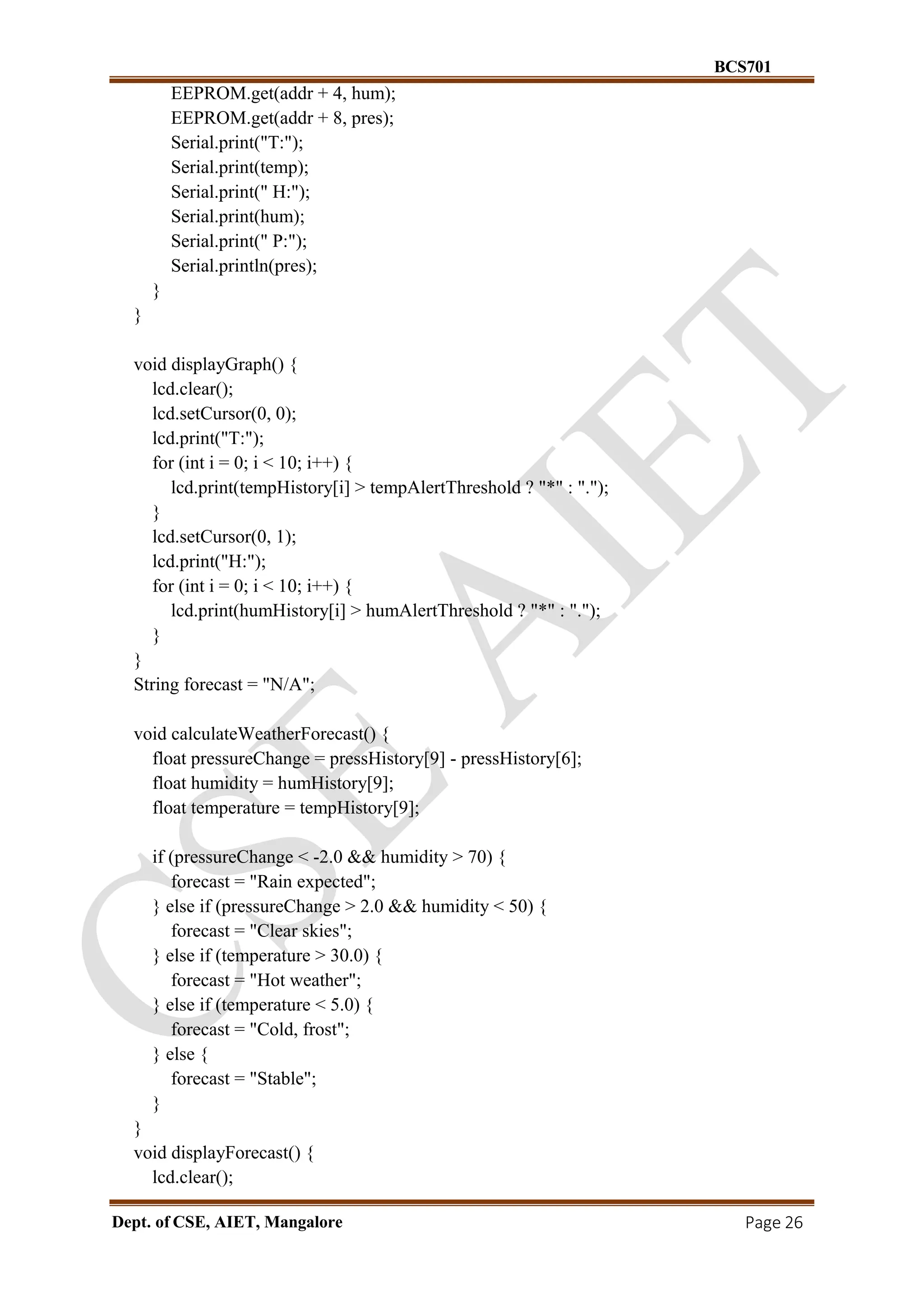BCS701
Dept. of CSE, AIET, Mangalore Page 26
EEPROM.get(addr + 4, hum);
EEPROM.get(addr + 8, pres);
Serial.print("T:");
Serial.print(temp);
Serial.print(" H:");
Serial.print(hum);
Serial.print(" P:");
Serial.println(pres);
}
}
void displayGraph() {
lcd.clear();
lcd.setCursor(0, 0);
lcd.print("T:");
for (int i = 0; i < 10; i++) {
lcd.print(tempHistory[i] > tempAlertThreshold ? "*" : ".");
}
lcd.setCursor(0, 1);
lcd.print("H:");
for (int i = 0; i < 10; i++) {
lcd.print(humHistory[i] > humAlertThreshold ? "*" : ".");
}
}
String forecast = "N/A";
void calculateWeatherForecast() {
float pressureChange = pressHistory[9] - pressHistory[6];
float humidity = humHistory[9];
float temperature = tempHistory[9];
if (pressureChange < -2.0 && humidity > 70) {
forecast = "Rain expected";
} else if (pressureChange > 2.0 && humidity < 50) {
forecast = "Clear skies";
} else if (temperature > 30.0) {
forecast = "Hot weather";
} else if (temperature < 5.0) {
forecast = "Cold, frost";
} else {
forecast = "Stable";
}
}
void displayForecast() {
lcd.clear();
 