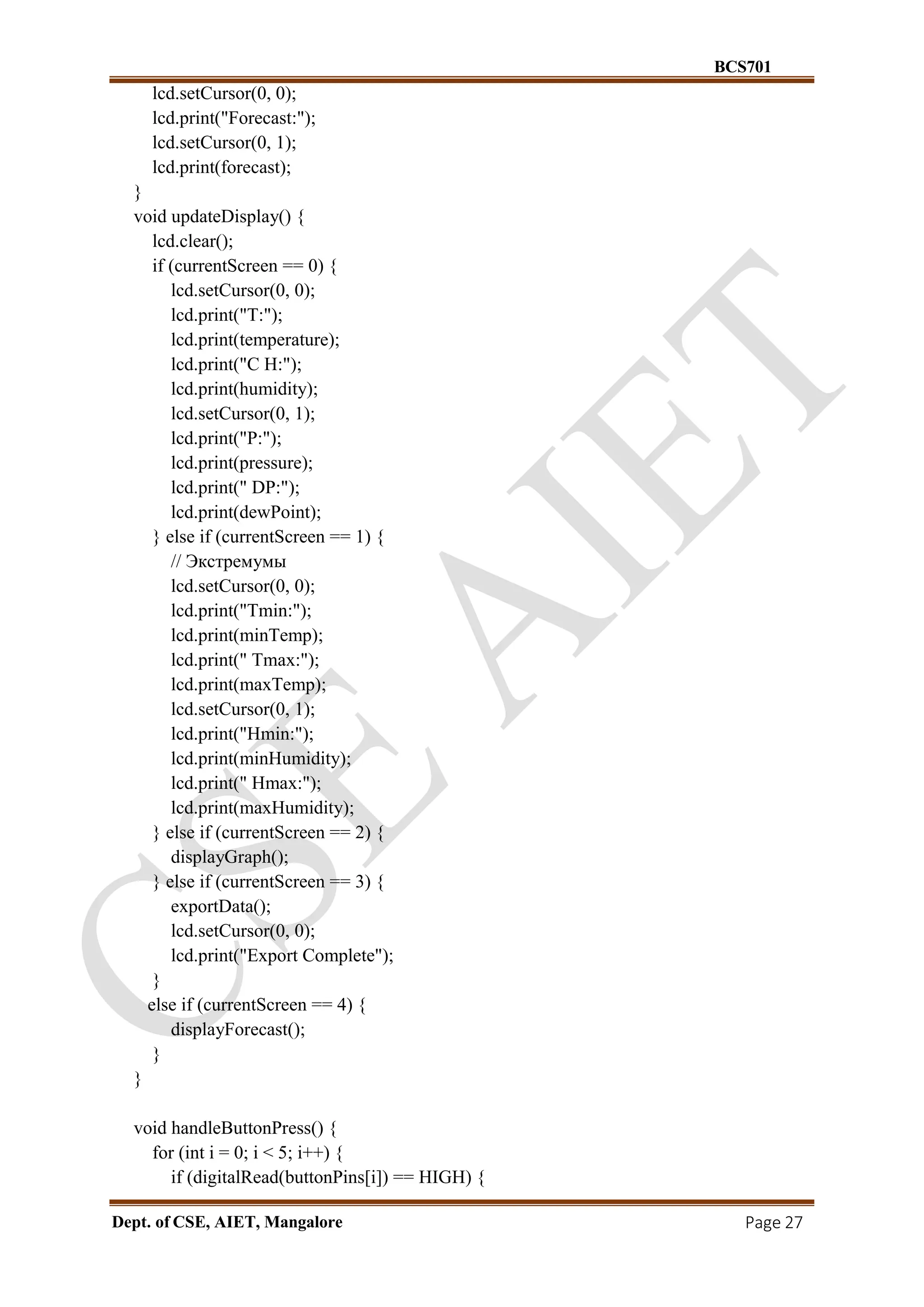 BCS701
Dept. of CSE, AIET, Mangalore Page 27
lcd.setCursor(0, 0);
lcd.print("Forecast:");
lcd.setCursor(0, 1);
lcd.print(forecast);
}
void updateDisplay() {
lcd.clear();
if (currentScreen == 0) {
lcd.setCursor(0, 0);
lcd.print("T:");
lcd.print(temperature);
lcd.print("C H:");
lcd.print(humidity);
lcd.setCursor(0, 1);
lcd.print("P:");
lcd.print(pressure);
lcd.print(" DP:");
lcd.print(dewPoint);
} else if (currentScreen == 1) {
// Экстремумы
lcd.setCursor(0, 0);
lcd.print("Tmin:");
lcd.print(minTemp);
lcd.print(" Tmax:");
lcd.print(maxTemp);
lcd.setCursor(0, 1);
lcd.print("Hmin:");
lcd.print(minHumidity);
lcd.print(" Hmax:");
lcd.print(maxHumidity);
} else if (currentScreen == 2) {
displayGraph();
} else if (currentScreen == 3) {
exportData();
lcd.setCursor(0, 0);
lcd.print("Export Complete");
}
else if (currentScreen == 4) {
displayForecast();
}
}
void handleButtonPress() {
for (int i = 0; i < 5; i++) {
if (digitalRead(buttonPins[i]) == HIGH) {
 