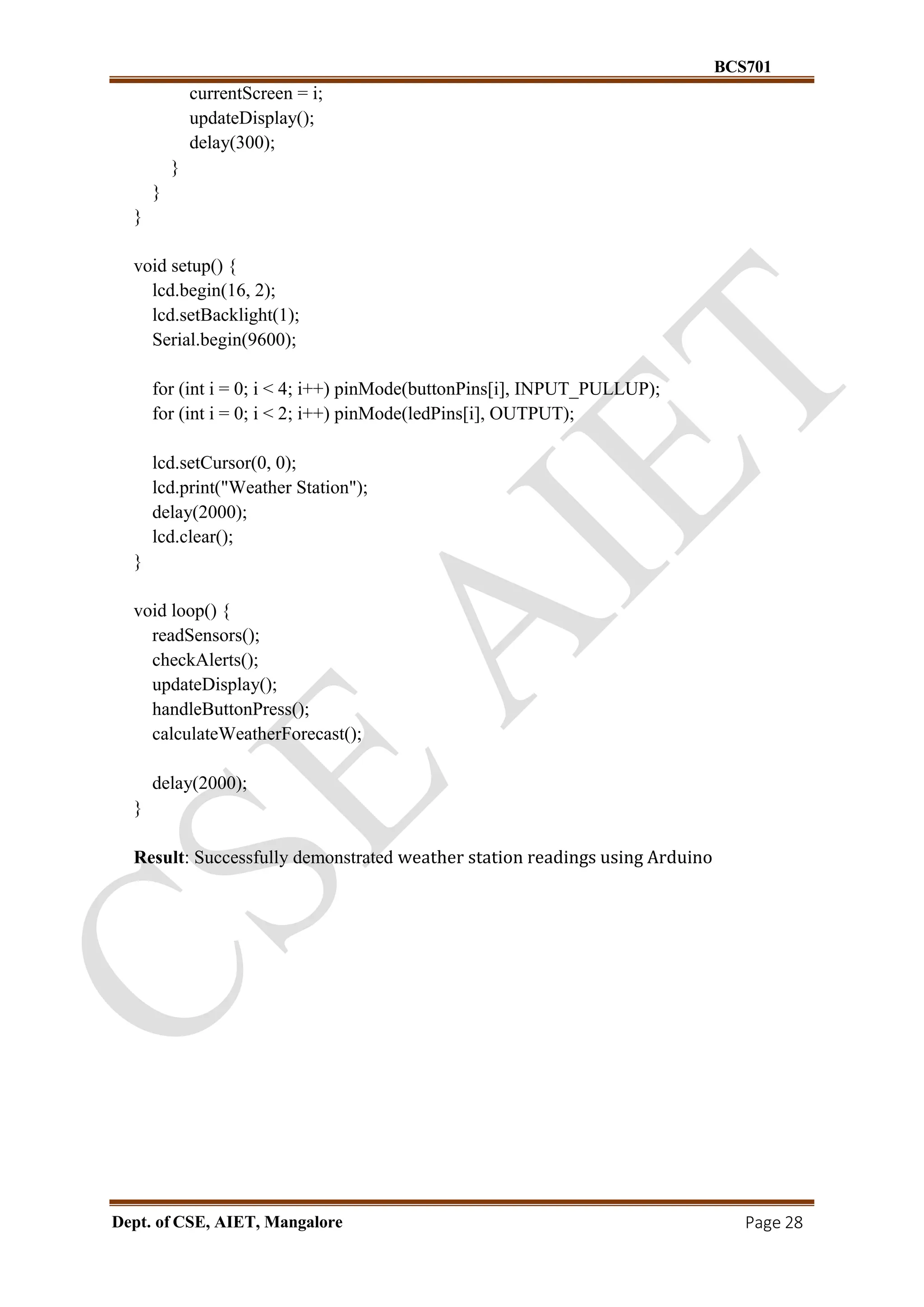 BCS701
Dept. of CSE, AIET, Mangalore Page 28
currentScreen = i;
updateDisplay();
delay(300);
}
}
}
void setup() {
lcd.begin(16, 2);
lcd.setBacklight(1);
Serial.begin(9600);
for (int i = 0; i < 4; i++) pinMode(buttonPins[i], INPUT_PULLUP);
for (int i = 0; i < 2; i++) pinMode(ledPins[i], OUTPUT);
lcd.setCursor(0, 0);
lcd.print("Weather Station");
delay(2000);
lcd.clear();
}
void loop() {
readSensors();
checkAlerts();
updateDisplay();
handleButtonPress();
calculateWeatherForecast();
delay(2000);
}
Result: Successfully demonstrated weather station readings using Arduino
 