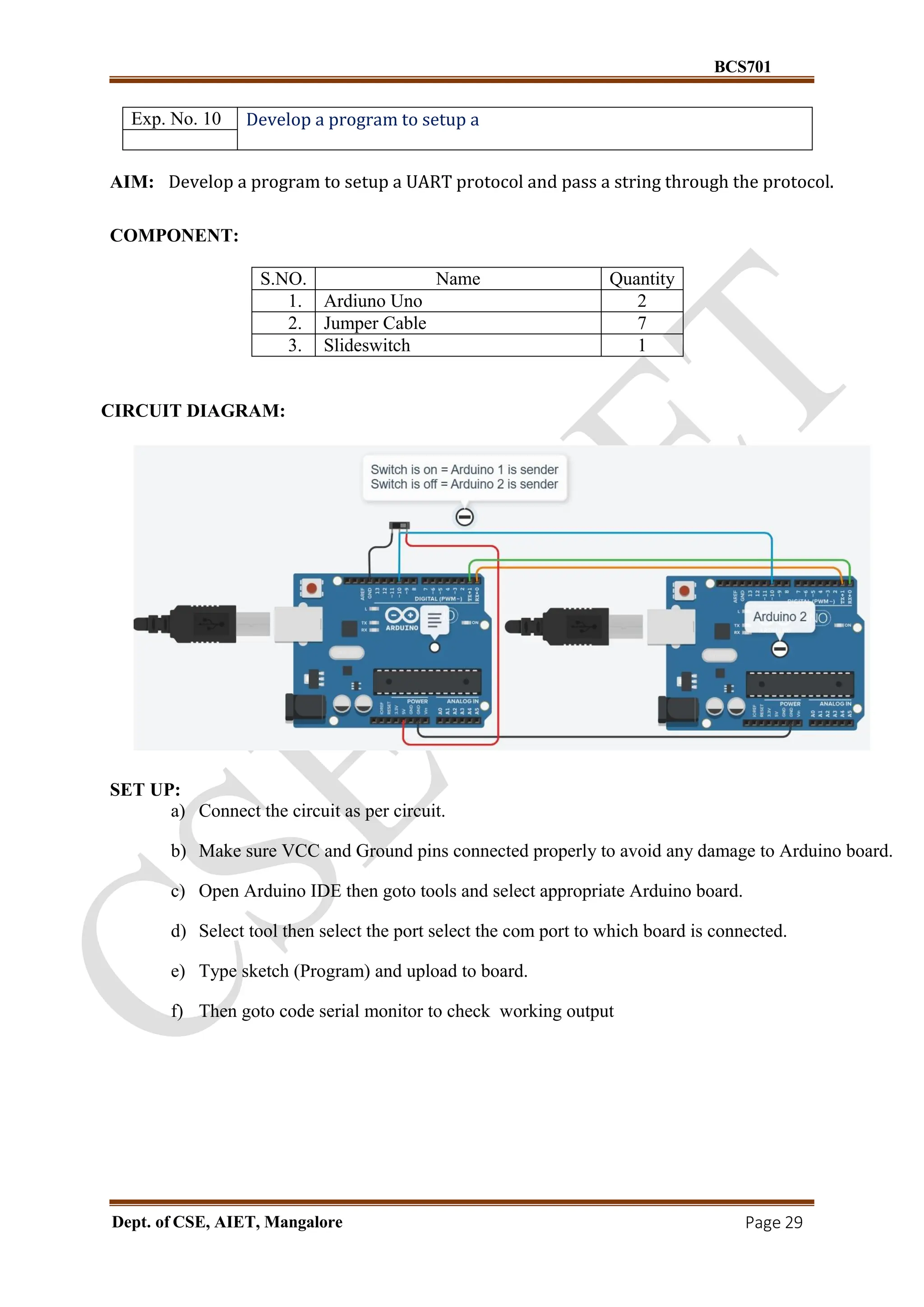 BCS701
Dept. of CSE, AIET, Mangalore Page 29
Exp. No. 10 Develop a program to setup a
AIM: Develop a program to setup a UART protocol and pass a string through the protocol.
COMPONENT:
S.NO. Name Quantity
1. Ardiuno Uno 2
2. Jumper Cable 7
3. Slideswitch 1
CIRCUIT DIAGRAM:
SET UP:
a) Connect the circuit as per circuit.
b) Make sure VCC and Ground pins connected properly to avoid any damage to Arduino board.
c) Open Arduino IDE then goto tools and select appropriate Arduino board.
d) Select tool then select the port select the com port to which board is connected.
e) Type sketch (Program) and upload to board.
f) Then goto code serial monitor to check working output
 