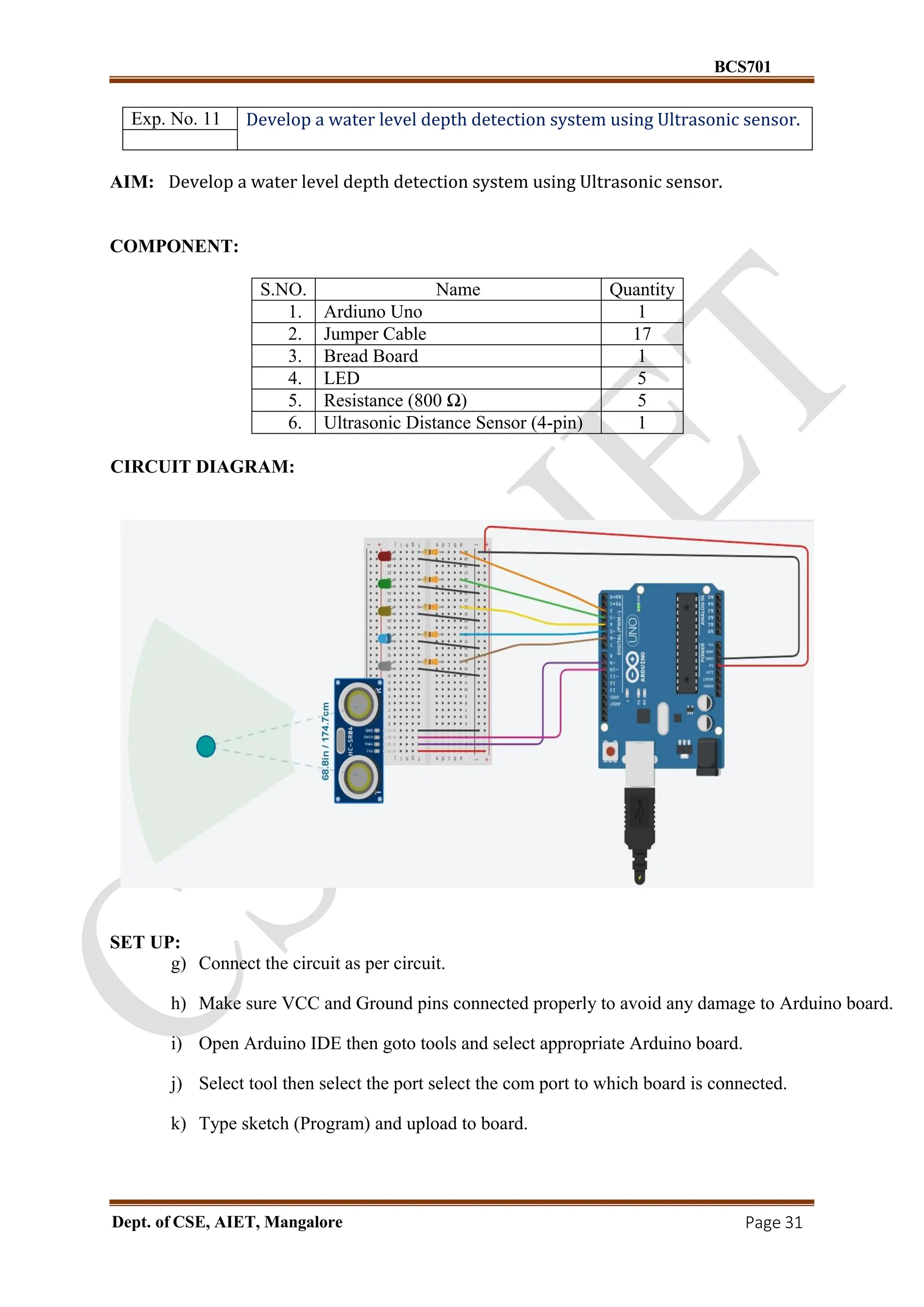 BCS701
Dept. of CSE, AIET, Mangalore Page 31
Exp. No. 11 Develop a water level depth detection system using Ultrasonic sensor.
AIM: Develop a water level depth detection system using Ultrasonic sensor.
COMPONENT:
S.NO. Name Quantity
1. Ardiuno Uno 1
2. Jumper Cable 17
3. Bread Board 1
4. LED 5
5. Resistance (800 Ω) 5
6. Ultrasonic Distance Sensor (4-pin) 1
CIRCUIT DIAGRAM:
SET UP:
g) Connect the circuit as per circuit.
h) Make sure VCC and Ground pins connected properly to avoid any damage to Arduino board.
i) Open Arduino IDE then goto tools and select appropriate Arduino board.
j) Select tool then select the port select the com port to which board is connected.
k) Type sketch (Program) and upload to board.
 